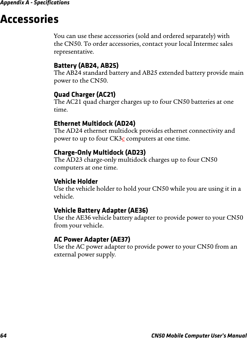 Appendix A - Specifications64 CN50 Mobile Computer User’s ManualAccessoriesYou can use these accessories (sold and ordered separately) with the CN50. To order accessories, contact your local Intermec sales representative.Battery (AB24, AB25)The AB24 standard battery and AB25 extended battery provide main power to the CN50.Quad Charger (AC21)The AC21 quad charger charges up to four CN50 batteries at one time.Ethernet Multidock (AD24)The AD24 ethernet multidock provides ethernet connectivity and power to up to four CK3c computers at one time.Charge-Only Multidock (AD23)The AD23 charge-only multidock charges up to four CN50 computers at one time.Vehicle HolderUse the vehicle holder to hold your CN50 while you are using it in a vehicle.Vehicle Battery Adapter (AE36)Use the AE36 vehicle battery adapter to provide power to your CN50 from your vehicle.AC Power Adapter (AE37)Use the AC power adapter to provide power to your CN50 from an external power supply.