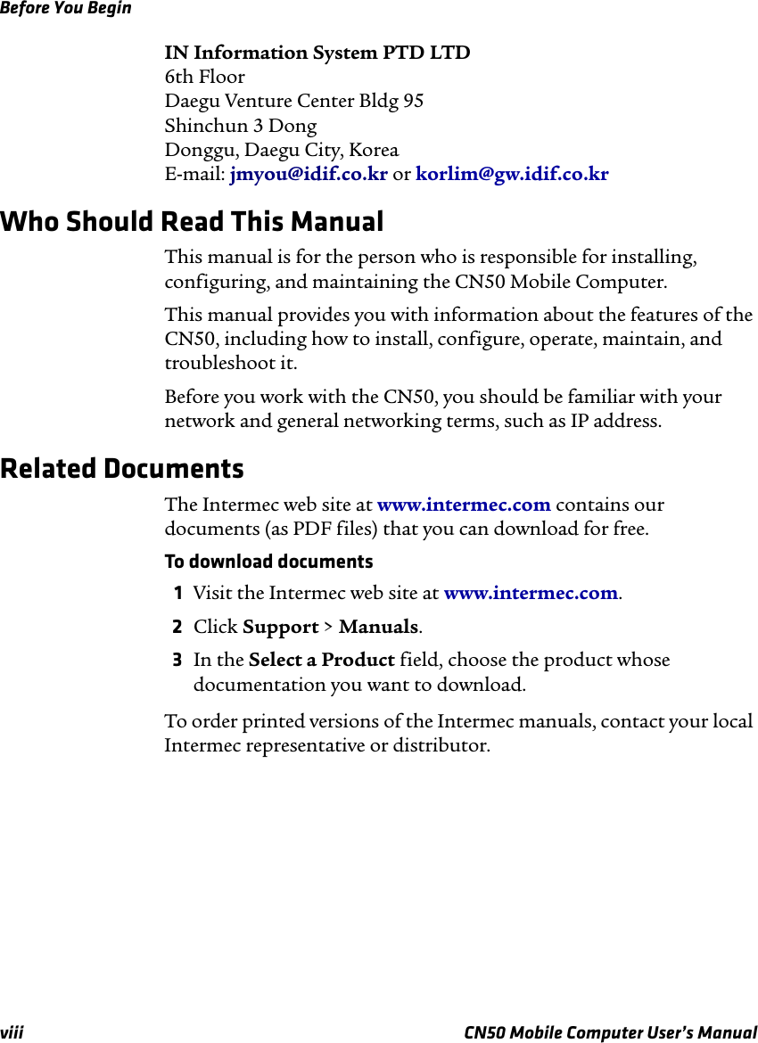 Before You Beginviii CN50 Mobile Computer User’s ManualIN Information System PTD LTD6th FloorDaegu Venture Center Bldg 95Shinchun 3 DongDonggu, Daegu City, KoreaE-mail: jmyou@idif.co.kr or korlim@gw.idif.co.krWho Should Read This ManualThis manual is for the person who is responsible for installing, configuring, and maintaining the CN50 Mobile Computer. This manual provides you with information about the features of the CN50, including how to install, configure, operate, maintain, and troubleshoot it.Before you work with the CN50, you should be familiar with your network and general networking terms, such as IP address.Related DocumentsThe Intermec web site at www.intermec.com contains our documents (as PDF files) that you can download for free.To download documents1Visit the Intermec web site at www.intermec.com.2Click Support &gt; Manuals.3In the Select a Product field, choose the product whose documentation you want to download.To order printed versions of the Intermec manuals, contact your local Intermec representative or distributor.