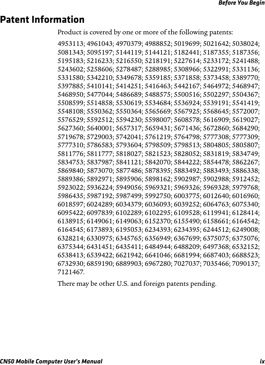 Before You BeginCN50 Mobile Computer User’s Manual ixPatent InformationProduct is covered by one or more of the following patents: 4953113; 4961043; 4970379; 4988852; 5019699; 5021642; 5038024; 5081343; 5095197; 5144119; 5144121; 5182441; 5187355; 5187356; 5195183; 5216233; 5216550; 5218191; 5227614; 5233172; 5241488; 5243602; 5258606; 5278487; 5288985; 5308966; 5322991; 5331136; 5331580; 5342210; 5349678; 5359185; 5371858; 5373458; 5389770; 5397885; 5410141; 5414251; 5416463; 5442167; 5464972; 5468947; 5468950; 5477044; 5486689; 5488575; 5500516; 5502297; 5504367; 5508599; 5514858; 5530619; 5534684; 5536924; 5539191; 5541419; 5548108; 5550362; 5550364; 5565669; 5567925; 5568645; 5572007; 5576529; 5592512; 5594230; 5598007; 5608578; 5616909; 5619027; 5627360; 5640001; 5657317; 5659431; 5671436; 5672860; 5684290; 5719678; 5729003; 5742041; 5761219; 5764798; 5777308; 5777309; 5777310; 5786583; 5793604; 5798509; 5798513; 5804805; 5805807; 5811776; 5811777; 5818027; 5821523; 5828052; 5831819; 5834749; 5834753; 5837987; 5841121; 5842070; 5844222; 5854478; 5862267; 5869840; 5873070; 5877486; 5878395; 5883492; 5883493; 5886338; 5889386; 5892971; 5895906; 5898162; 5902987; 5902988; 5912452; 5923022; 5936224; 5949056; 5969321; 5969326; 5969328; 5979768; 5986435; 5987192; 5987499; 5992750; 6003775; 6012640; 6016960; 6018597; 6024289; 6034379; 6036093; 6039252; 6064763; 6075340; 6095422; 6097839; 6102289; 6102295; 6109528; 6119941; 6128414; 6138915; 6149061; 6149063; 6152370; 6155490; 6158661; 6164542; 6164545; 6173893; 6195053; 6234393; 6234395; 6244512; 6249008; 6328214; 6330975; 6345765; 6356949; 6367699; 6375075; 6375076; 6375344; 6431451; 6435411; 6484944; 6488209; 6497368; 6532152; 6538413; 6539422; 6621942; 6641046; 6681994; 6687403; 6688523; 6732930; 6859190; 6889903; 6967280; 7027037; 7035466; 7090137; 7121467.There may be other U.S. and foreign patents pending.