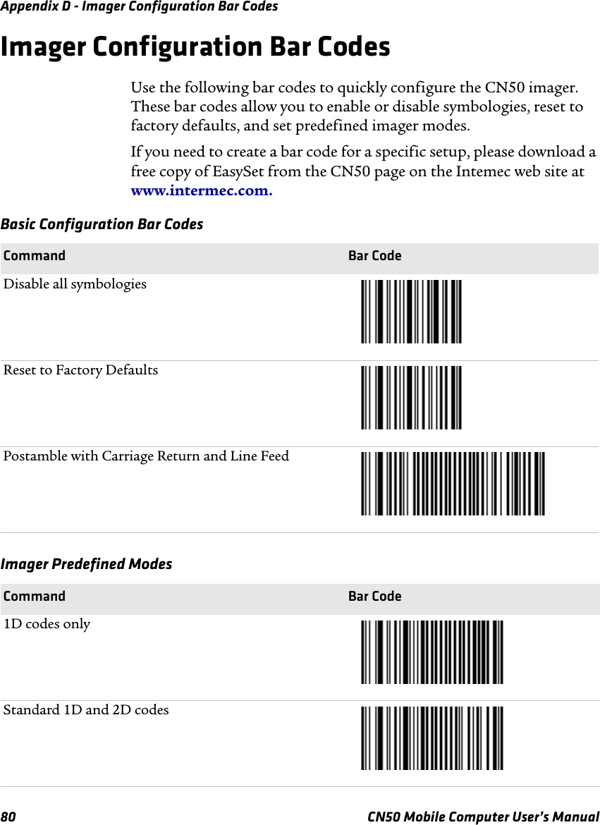 Appendix D - Imager Configuration Bar Codes80 CN50 Mobile Computer User’s ManualImager Configuration Bar CodesUse the following bar codes to quickly configure the CN50 imager. These bar codes allow you to enable or disable symbologies, reset to factory defaults, and set predefined imager modes.If you need to create a bar code for a specific setup, please download a free copy of EasySet from the CN50 page on the Intemec web site at www.intermec.com. Basic Configuration Bar CodesCommand Bar CodeDisable all symbologiesReset to Factory DefaultsPostamble with Carriage Return and Line FeedImager Predefined ModesCommand Bar Code1D codes onlyStandard 1D and 2D codes