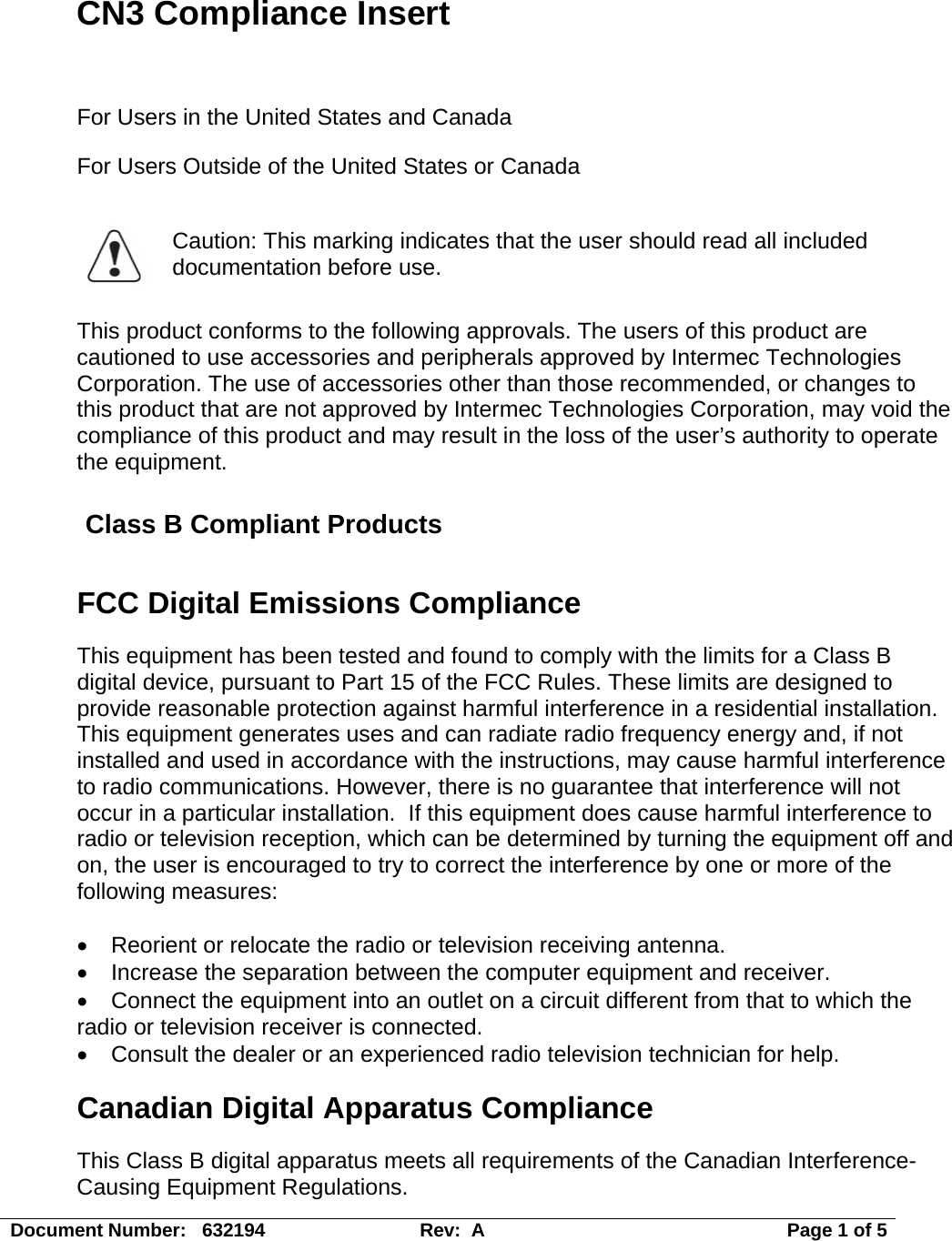 CN3 Compliance Insert  For Users in the United States and Canada For Users Outside of the United States or Canada   Caution: This marking indicates that the user should read all included documentation before use.  This product conforms to the following approvals. The users of this product are cautioned to use accessories and peripherals approved by Intermec Technologies Corporation. The use of accessories other than those recommended, or changes to this product that are not approved by Intermec Technologies Corporation, may void the compliance of this product and may result in the loss of the user’s authority to operate the equipment. Class B Compliant Products FCC Digital Emissions Compliance   This equipment has been tested and found to comply with the limits for a Class B digital device, pursuant to Part 15 of the FCC Rules. These limits are designed to provide reasonable protection against harmful interference in a residential installation.  This equipment generates uses and can radiate radio frequency energy and, if not installed and used in accordance with the instructions, may cause harmful interference to radio communications. However, there is no guarantee that interference will not occur in a particular installation.  If this equipment does cause harmful interference to radio or television reception, which can be determined by turning the equipment off and on, the user is encouraged to try to correct the interference by one or more of the following measures:  •  Reorient or relocate the radio or television receiving antenna. •  Increase the separation between the computer equipment and receiver. •  Connect the equipment into an outlet on a circuit different from that to which the radio or television receiver is connected. •  Consult the dealer or an experienced radio television technician for help. Canadian Digital Apparatus Compliance This Class B digital apparatus meets all requirements of the Canadian Interference-Causing Equipment Regulations.  Document Number:   632194  Rev:  A   Page 1 of 5 