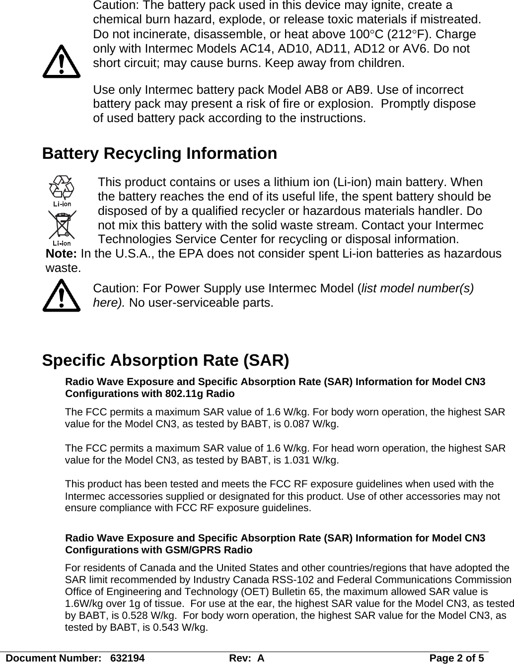   Caution: The battery pack used in this device may ignite, create a chemical burn hazard, explode, or release toxic materials if mistreated. Do not incinerate, disassemble, or heat above 100°C (212°F). Charge only with Intermec Models AC14, AD10, AD11, AD12 or AV6. Do not short circuit; may cause burns. Keep away from children. Use only Intermec battery pack Model AB8 or AB9. Use of incorrect battery pack may present a risk of fire or explosion.  Promptly dispose of used battery pack according to the instructions. Battery Recycling Information  This product contains or uses a lithium ion (Li-ion) main battery. When the battery reaches the end of its useful life, the spent battery should be disposed of by a qualified recycler or hazardous materials handler. Do not mix this battery with the solid waste stream. Contact your Intermec Technologies Service Center for recycling or disposal information. Note: In the U.S.A., the EPA does not consider spent Li-ion batteries as hazardous waste.  Caution: For Power Supply use Intermec Model (list model number(s) here). No user-serviceable parts.   Specific Absorption Rate (SAR) Radio Wave Exposure and Specific Absorption Rate (SAR) Information for Model CN3 Configurations with 802.11g Radio The FCC permits a maximum SAR value of 1.6 W/kg. For body worn operation, the highest SAR value for the Model CN3, as tested by BABT, is 0.087 W/kg. The FCC permits a maximum SAR value of 1.6 W/kg. For head worn operation, the highest SAR value for the Model CN3, as tested by BABT, is 1.031 W/kg. This product has been tested and meets the FCC RF exposure guidelines when used with the Intermec accessories supplied or designated for this product. Use of other accessories may not ensure compliance with FCC RF exposure guidelines.  Radio Wave Exposure and Specific Absorption Rate (SAR) Information for Model CN3 Configurations with GSM/GPRS Radio For residents of Canada and the United States and other countries/regions that have adopted the SAR limit recommended by Industry Canada RSS-102 and Federal Communications Commission Office of Engineering and Technology (OET) Bulletin 65, the maximum allowed SAR value is 1.6W/kg over 1g of tissue.  For use at the ear, the highest SAR value for the Model CN3, as tested by BABT, is 0.528 W/kg.  For body worn operation, the highest SAR value for the Model CN3, as tested by BABT, is 0.543 W/kg. Document Number:   632194  Rev:  A   Page 2 of 5 