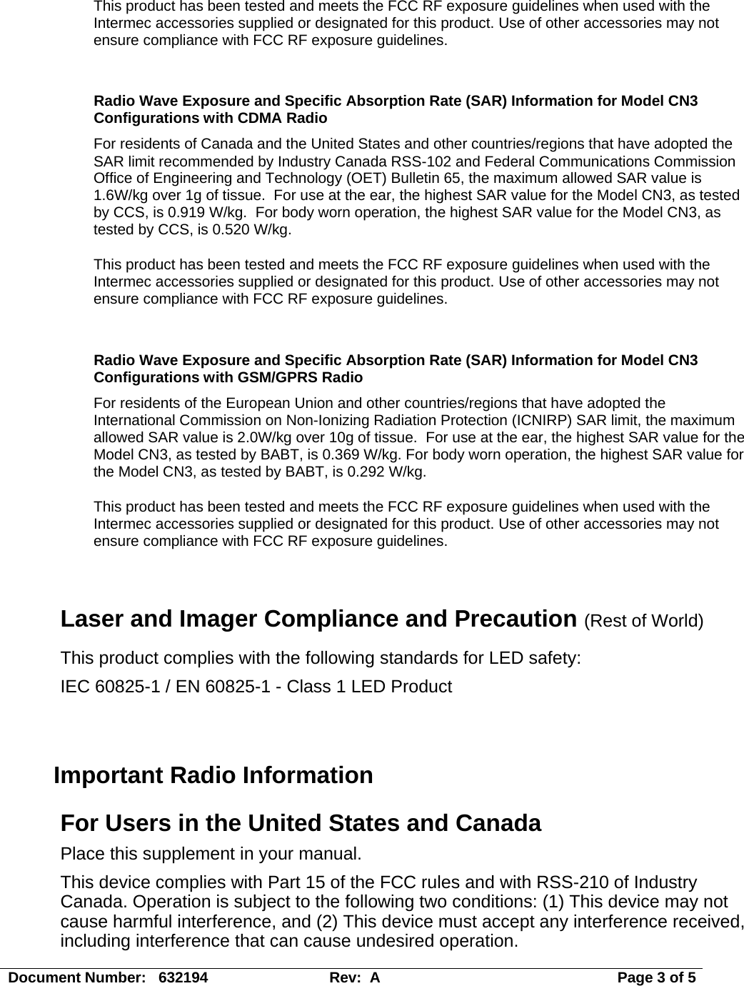 Document Number:   632194  Rev:  A   Page 3 of 5 This product has been tested and meets the FCC RF exposure guidelines when used with the Intermec accessories supplied or designated for this product. Use of other accessories may not ensure compliance with FCC RF exposure guidelines.  Radio Wave Exposure and Specific Absorption Rate (SAR) Information for Model CN3 Configurations with CDMA Radio For residents of Canada and the United States and other countries/regions that have adopted the SAR limit recommended by Industry Canada RSS-102 and Federal Communications Commission Office of Engineering and Technology (OET) Bulletin 65, the maximum allowed SAR value is 1.6W/kg over 1g of tissue.  For use at the ear, the highest SAR value for the Model CN3, as tested by CCS, is 0.919 W/kg.  For body worn operation, the highest SAR value for the Model CN3, as tested by CCS, is 0.520 W/kg. This product has been tested and meets the FCC RF exposure guidelines when used with the Intermec accessories supplied or designated for this product. Use of other accessories may not ensure compliance with FCC RF exposure guidelines.  Radio Wave Exposure and Specific Absorption Rate (SAR) Information for Model CN3 Configurations with GSM/GPRS Radio For residents of the European Union and other countries/regions that have adopted the International Commission on Non-Ionizing Radiation Protection (ICNIRP) SAR limit, the maximum allowed SAR value is 2.0W/kg over 10g of tissue.  For use at the ear, the highest SAR value for the Model CN3, as tested by BABT, is 0.369 W/kg. For body worn operation, the highest SAR value for the Model CN3, as tested by BABT, is 0.292 W/kg. This product has been tested and meets the FCC RF exposure guidelines when used with the Intermec accessories supplied or designated for this product. Use of other accessories may not ensure compliance with FCC RF exposure guidelines.  Laser and Imager Compliance and Precaution (Rest of World) This product complies with the following standards for LED safety: IEC 60825-1 / EN 60825-1 - Class 1 LED Product   Important Radio Information For Users in the United States and Canada Place this supplement in your manual. This device complies with Part 15 of the FCC rules and with RSS-210 of Industry Canada. Operation is subject to the following two conditions: (1) This device may not cause harmful interference, and (2) This device must accept any interference received, including interference that can cause undesired operation.  