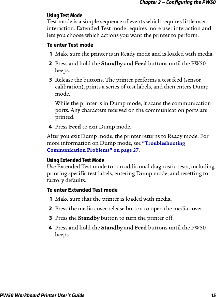 Chapter 2 — Configuring the PW50PW50 Workboard Printer User’s Guide 15Using Test ModeTest mode is a simple sequence of events which requires little user interaction. Extended Test mode requires more user interaction and lets you choose which actions you want the printer to perform.To enter Test mode1Make sure the printer is in Ready mode and is loaded with media.2Press and hold the Standby and Feed buttons until the PW50 beeps.3Release the buttons. The printer performs a test feed (sensor calibration), prints a series of test labels, and then enters Dump mode.While the printer is in Dump mode, it scans the communication ports. Any characters received on the communication ports are printed.4Press Feed to exit Dump mode.After you exit Dump mode, the printer returns to Ready mode. For more information on Dump mode, see “Troubleshooting Communication Problems” on page 27.Using Extended Test ModeUse Extended Test mode to run additional diagnostic tests, including printing specific test labels, entering Dump mode, and resetting to factory defaults.To enter Extended Test mode1Make sure that the printer is loaded with media.2Press the media cover release button to open the media cover.3Press the Standby button to turn the printer off.4Press and hold the Standby and Feed buttons until the PW50 beeps.