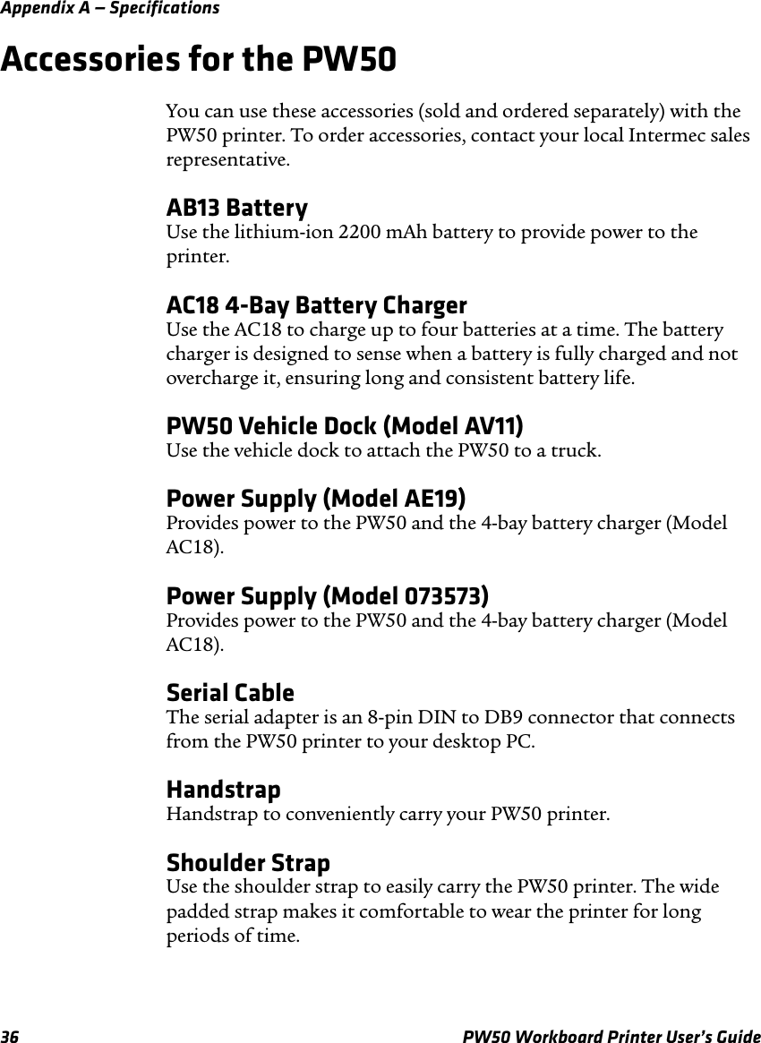 Appendix A — Specifications36 PW50 Workboard Printer User’s GuideAccessories for the PW50You can use these accessories (sold and ordered separately) with the PW50 printer. To order accessories, contact your local Intermec sales representative.AB13 BatteryUse the lithium-ion 2200 mAh battery to provide power to the printer.AC18 4-Bay Battery ChargerUse the AC18 to charge up to four batteries at a time. The battery charger is designed to sense when a battery is fully charged and not overcharge it, ensuring long and consistent battery life.PW50 Vehicle Dock (Model AV11)Use the vehicle dock to attach the PW50 to a truck.Power Supply (Model AE19)Provides power to the PW50 and the 4-bay battery charger (Model AC18).Power Supply (Model 073573)Provides power to the PW50 and the 4-bay battery charger (Model AC18).Serial CableThe serial adapter is an 8-pin DIN to DB9 connector that connects from the PW50 printer to your desktop PC.HandstrapHandstrap to conveniently carry your PW50 printer.Shoulder StrapUse the shoulder strap to easily carry the PW50 printer. The wide padded strap makes it comfortable to wear the printer for long periods of time.