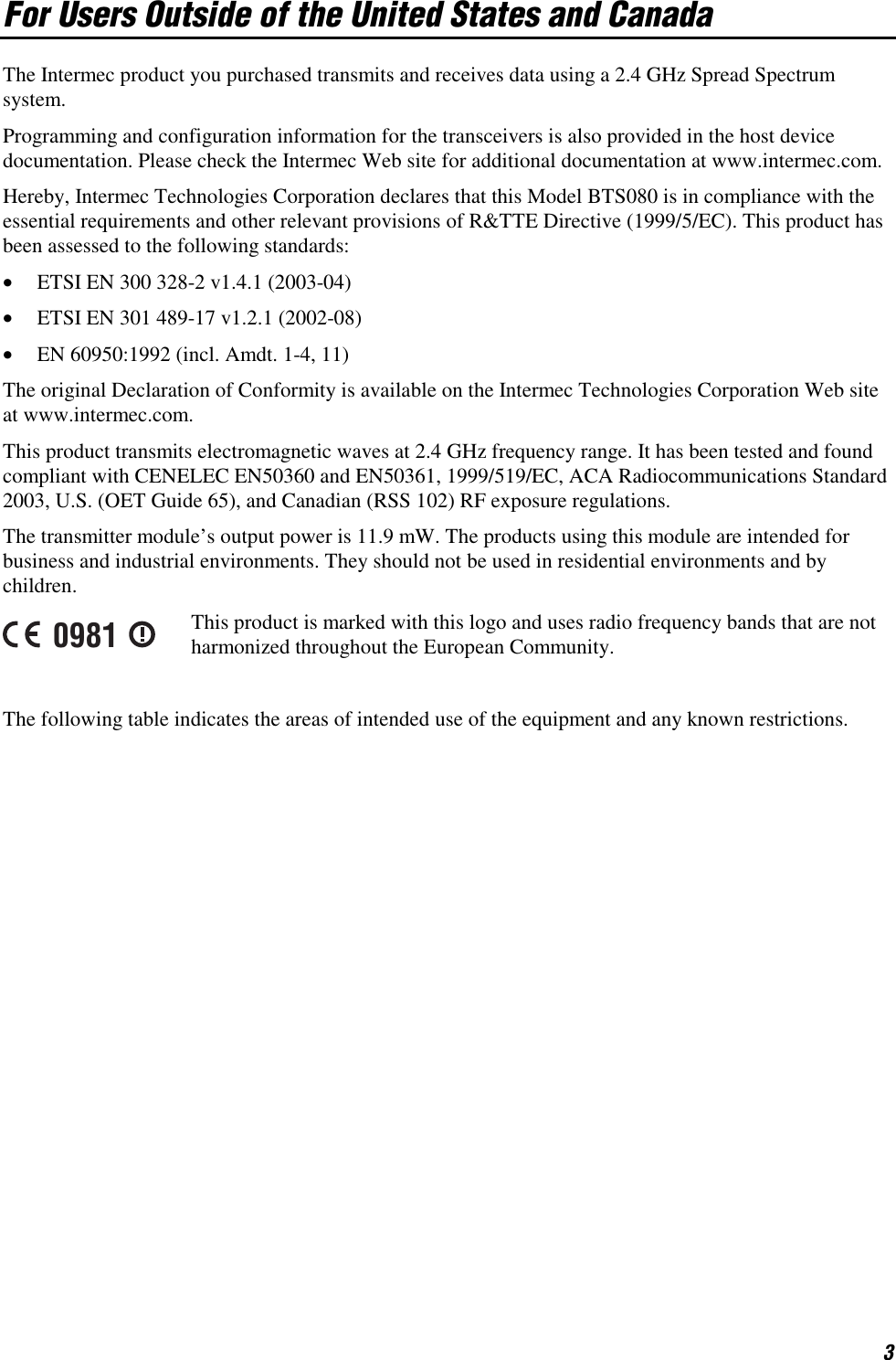 3 For Users Outside of the United States and Canada The Intermec product you purchased transmits and receives data using a 2.4 GHz Spread Spectrum system. Programming and configuration information for the transceivers is also provided in the host device documentation. Please check the Intermec Web site for additional documentation at www.intermec.com. Hereby, Intermec Technologies Corporation declares that this Model BTS080 is in compliance with the essential requirements and other relevant provisions of R&amp;TTE Directive (1999/5/EC). This product has been assessed to the following standards: •  ETSI EN 300 328-2 v1.4.1 (2003-04) •  ETSI EN 301 489-17 v1.2.1 (2002-08) •  EN 60950:1992 (incl. Amdt. 1-4, 11) The original Declaration of Conformity is available on the Intermec Technologies Corporation Web site at www.intermec.com. This product transmits electromagnetic waves at 2.4 GHz frequency range. It has been tested and found compliant with CENELEC EN50360 and EN50361, 1999/519/EC, ACA Radiocommunications Standard 2003, U.S. (OET Guide 65), and Canadian (RSS 102) RF exposure regulations. The transmitter module’s output power is 11.9 mW. The products using this module are intended for business and industrial environments. They should not be used in residential environments and by children. 0981 This product is marked with this logo and uses radio frequency bands that are not harmonized throughout the European Community.   The following table indicates the areas of intended use of the equipment and any known restrictions. 