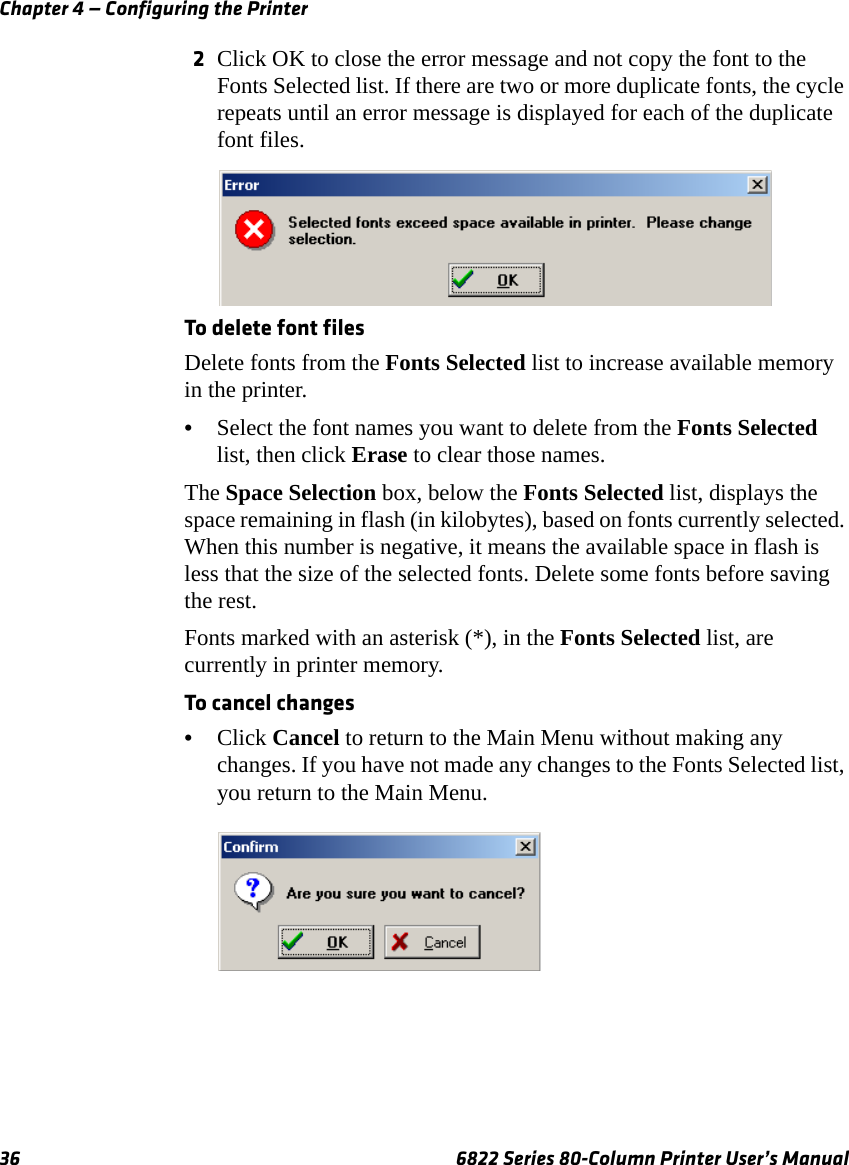 Chapter 4 — Configuring the Printer36 6822 Series 80-Column Printer User’s Manual2Click OK to close the error message and not copy the font to the Fonts Selected list. If there are two or more duplicate fonts, the cycle repeats until an error message is displayed for each of the duplicate font files.To delete font filesDelete fonts from the Fonts Selected list to increase available memory in the printer.•Select the font names you want to delete from the Fonts Selected list, then click Erase to clear those names.The Space Selection box, below the Fonts Selected list, displays the space remaining in flash (in kilobytes), based on fonts currently selected. When this number is negative, it means the available space in flash is less that the size of the selected fonts. Delete some fonts before saving the rest.Fonts marked with an asterisk (*), in the Fonts Selected list, are currently in printer memory.To cancel changes•Click Cancel to return to the Main Menu without making any changes. If you have not made any changes to the Fonts Selected list, you return to the Main Menu.