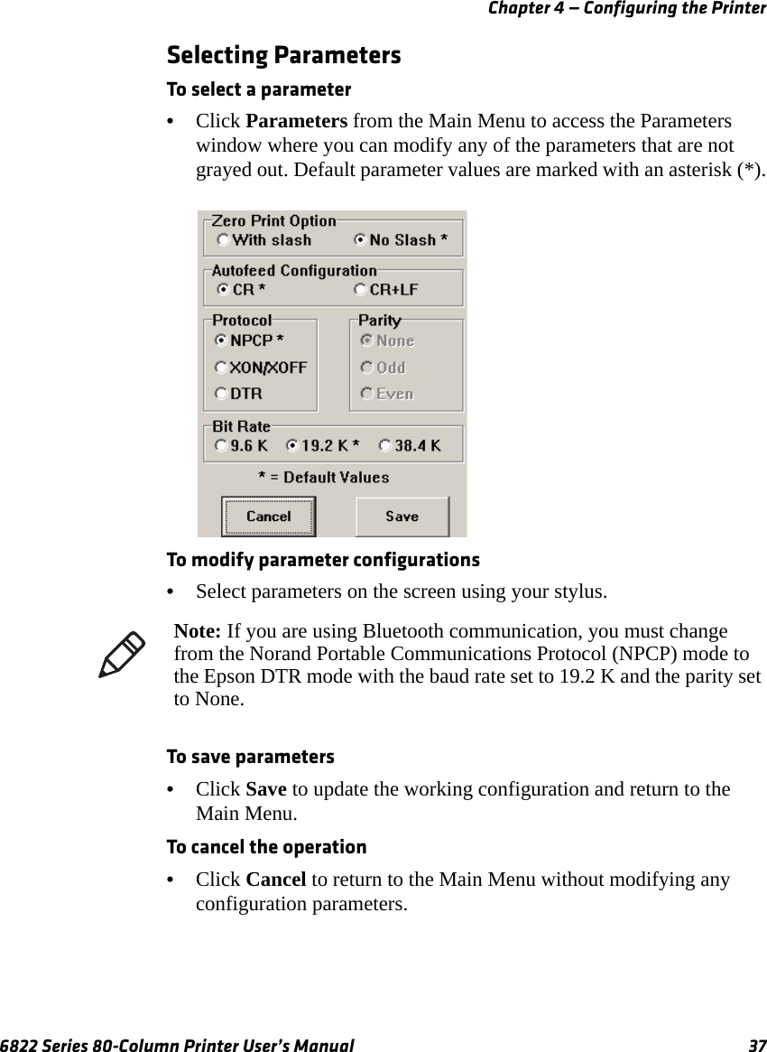 Chapter 4 — Configuring the Printer6822 Series 80-Column Printer User’s Manual 37Selecting ParametersTo select a parameter•Click Parameters from the Main Menu to access the Parameters window where you can modify any of the parameters that are not grayed out. Default parameter values are marked with an asterisk (*).To modify parameter configurations•Select parameters on the screen using your stylus.To save parameters•Click Save to update the working configuration and return to the Main Menu.To cancel the operation•Click Cancel to return to the Main Menu without modifying any configuration parameters.Note: If you are using Bluetooth communication, you must change from the Norand Portable Communications Protocol (NPCP) mode to the Epson DTR mode with the baud rate set to 19.2 K and the parity set to None.