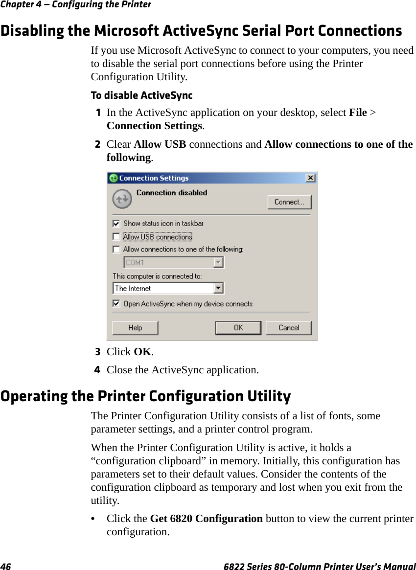 Chapter 4 — Configuring the Printer46 6822 Series 80-Column Printer User’s ManualDisabling the Microsoft ActiveSync Serial Port ConnectionsIf you use Microsoft ActiveSync to connect to your computers, you need to disable the serial port connections before using the Printer Configuration Utility.To disable ActiveSync1In the ActiveSync application on your desktop, select File &gt; Connection Settings. 2Clear Allow USB connections and Allow connections to one of the following.3Click OK.4Close the ActiveSync application.Operating the Printer Configuration UtilityThe Printer Configuration Utility consists of a list of fonts, some parameter settings, and a printer control program.When the Printer Configuration Utility is active, it holds a “configuration clipboard” in memory. Initially, this configuration has parameters set to their default values. Consider the contents of the configuration clipboard as temporary and lost when you exit from the utility.•Click the Get 6820 Configuration button to view the current printer configuration. 