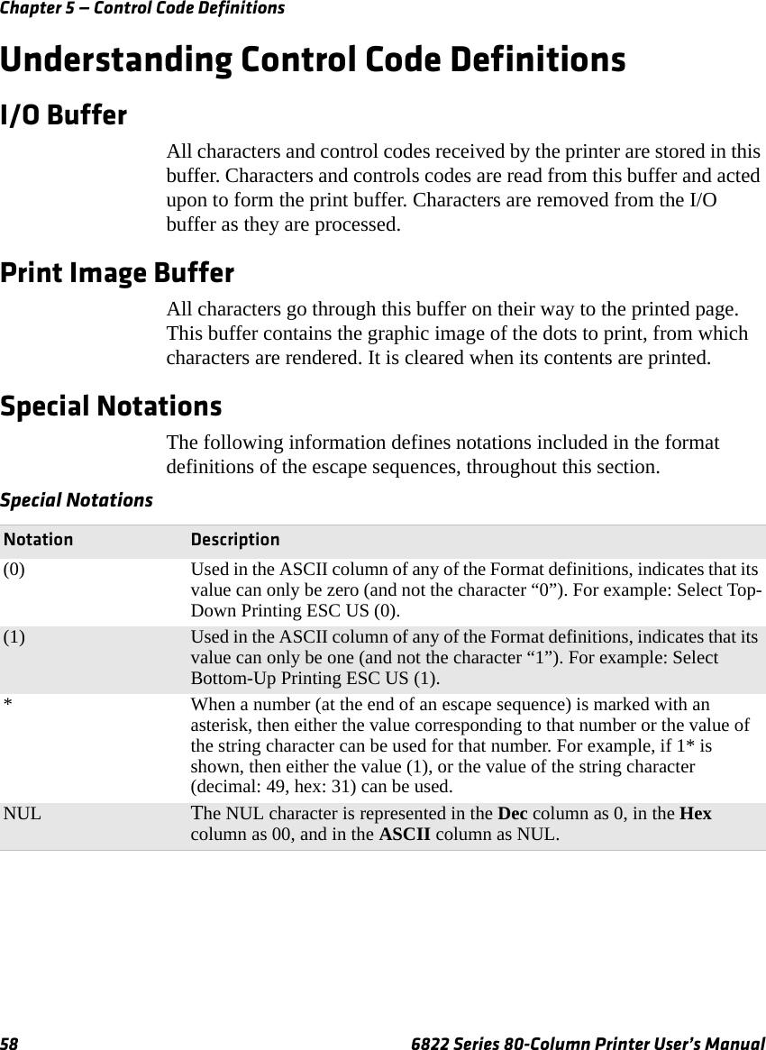 Chapter 5 — Control Code Definitions58 6822 Series 80-Column Printer User’s ManualUnderstanding Control Code DefinitionsI/O BufferAll characters and control codes received by the printer are stored in this buffer. Characters and controls codes are read from this buffer and acted upon to form the print buffer. Characters are removed from the I/O buffer as they are processed.Print Image BufferAll characters go through this buffer on their way to the printed page. This buffer contains the graphic image of the dots to print, from which characters are rendered. It is cleared when its contents are printed.Special NotationsThe following information defines notations included in the format definitions of the escape sequences, throughout this section.Special NotationsNotation Description(0) Used in the ASCII column of any of the Format definitions, indicates that its value can only be zero (and not the character “0”). For example: Select Top-Down Printing ESC US (0).(1) Used in the ASCII column of any of the Format definitions, indicates that its value can only be one (and not the character “1”). For example: Select Bottom-Up Printing ESC US (1).* When a number (at the end of an escape sequence) is marked with an asterisk, then either the value corresponding to that number or the value of the string character can be used for that number. For example, if 1* is shown, then either the value (1), or the value of the string character (decimal: 49, hex: 31) can be used.NUL The NUL character is represented in the Dec column as 0, in the Hex column as 00, and in the ASCII column as NUL.