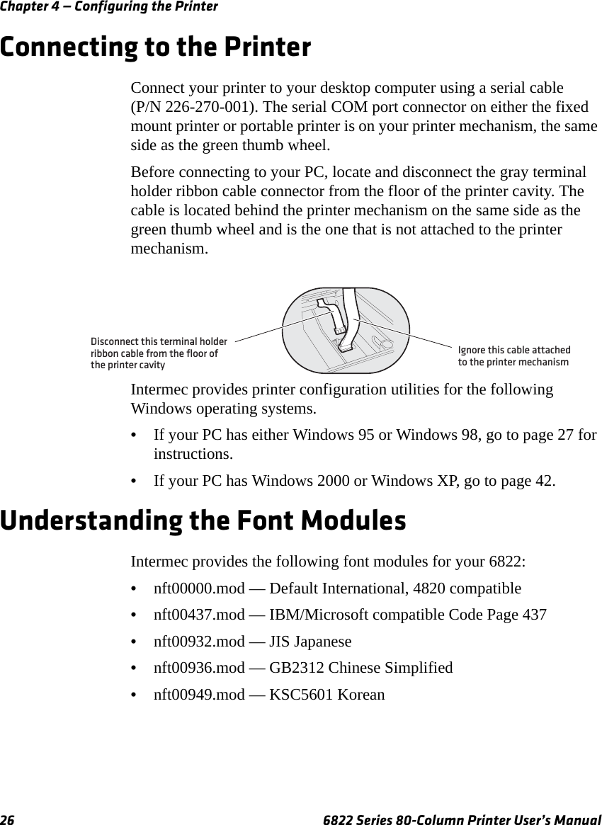 Chapter 4 — Configuring the Printer26 6822 Series 80-Column Printer User’s ManualConnecting to the PrinterConnect your printer to your desktop computer using a serial cable (P/N 226-270-001). The serial COM port connector on either the fixed mount printer or portable printer is on your printer mechanism, the same side as the green thumb wheel.Before connecting to your PC, locate and disconnect the gray terminal holder ribbon cable connector from the floor of the printer cavity. The cable is located behind the printer mechanism on the same side as the green thumb wheel and is the one that is not attached to the printer mechanism.Intermec provides printer configuration utilities for the following Windows operating systems. •If your PC has either Windows 95 or Windows 98, go to page 27 for instructions.•If your PC has Windows 2000 or Windows XP, go to page 42.Understanding the Font ModulesIntermec provides the following font modules for your 6822:•nft00000.mod — Default International, 4820 compatible•nft00437.mod — IBM/Microsoft compatible Code Page 437•nft00932.mod — JIS Japanese•nft00936.mod — GB2312 Chinese Simplified•nft00949.mod — KSC5601 KoreanDisconnect this terminal holderribbon cable from the floor ofthe printer cavityIgnore this cable attachedto the printer mechanism