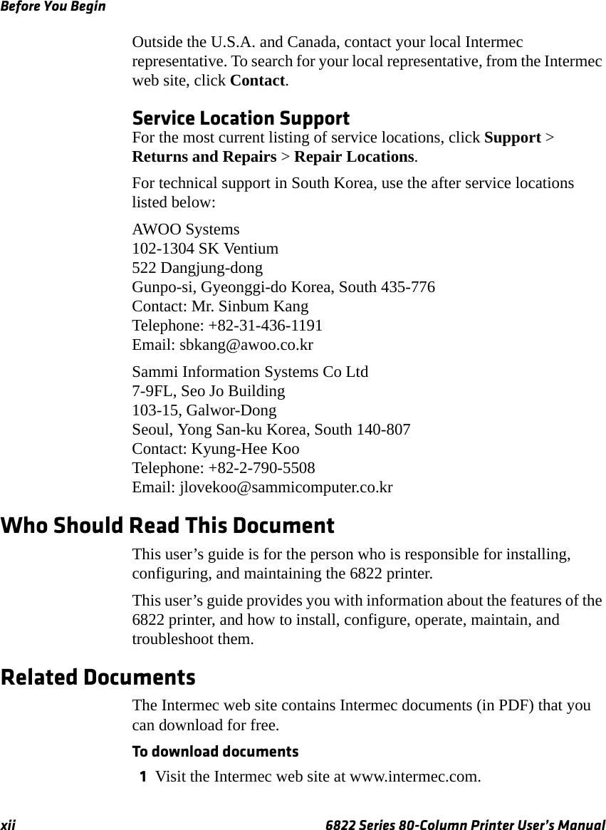 Before You Beginxii 6822 Series 80-Column Printer User’s ManualOutside the U.S.A. and Canada, contact your local Intermec representative. To search for your local representative, from the Intermec web site, click Contact.Service Location SupportFor the most current listing of service locations, click Support &gt; Returns and Repairs &gt; Repair Locations.For technical support in South Korea, use the after service locations listed below:AWOO Systems102-1304 SK Ventium522 Dangjung-dongGunpo-si, Gyeonggi-do Korea, South 435-776Contact: Mr. Sinbum KangTelephone: +82-31-436-1191Email: sbkang@awoo.co.krSammi Information Systems Co Ltd7-9FL, Seo Jo Building103-15, Galwor-DongSeoul, Yong San-ku Korea, South 140-807Contact: Kyung-Hee KooTelephone: +82-2-790-5508Email: jlovekoo@sammicomputer.co.krWho Should Read This DocumentThis user’s guide is for the person who is responsible for installing, configuring, and maintaining the 6822 printer.This user’s guide provides you with information about the features of the 6822 printer, and how to install, configure, operate, maintain, and troubleshoot them.Related DocumentsThe Intermec web site contains Intermec documents (in PDF) that you can download for free. To download documents1Visit the Intermec web site at www.intermec.com.