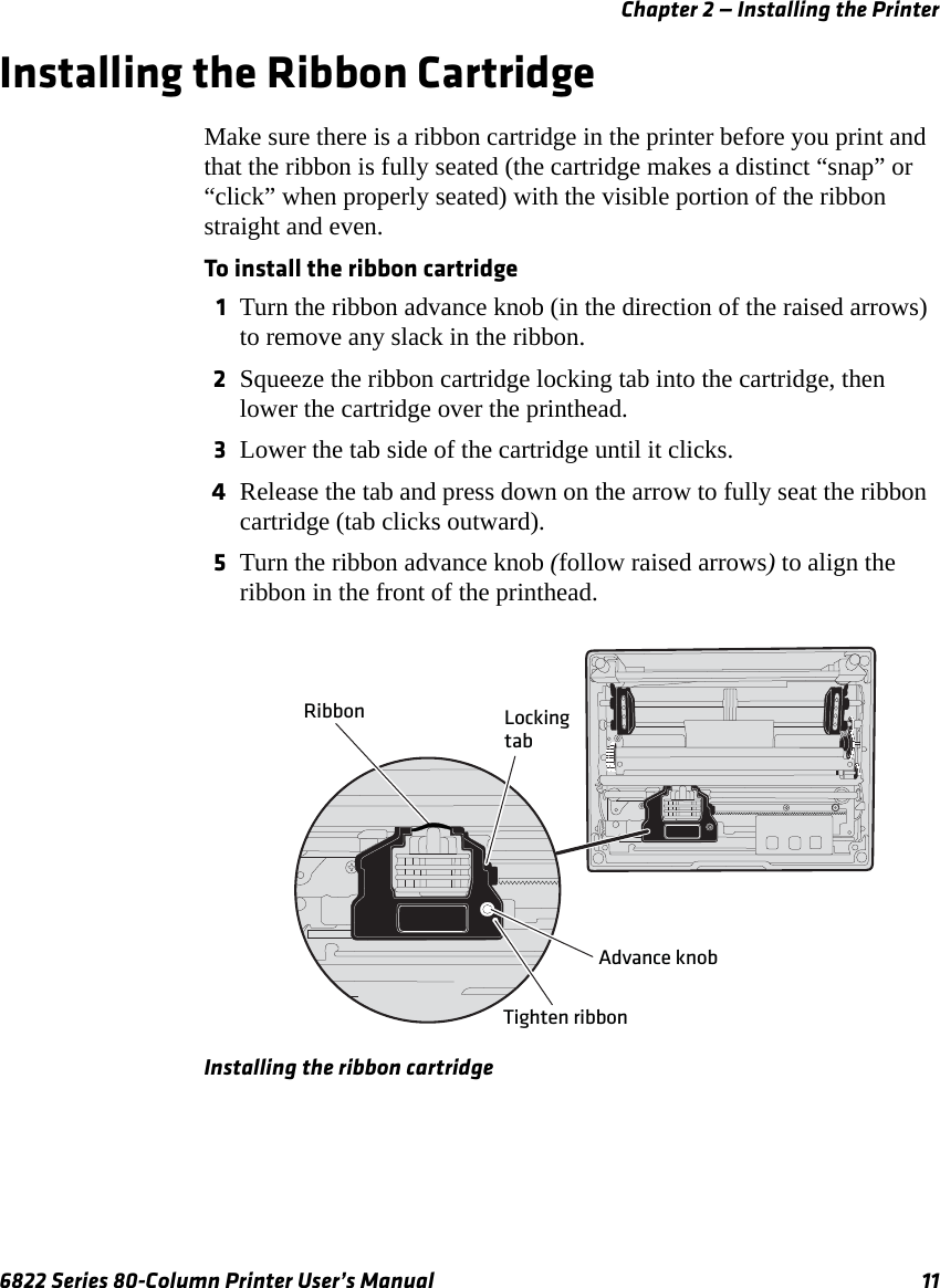 Chapter 2 — Installing the Printer6822 Series 80-Column Printer User’s Manual 11Installing the Ribbon CartridgeMake sure there is a ribbon cartridge in the printer before you print and that the ribbon is fully seated (the cartridge makes a distinct “snap” or “click” when properly seated) with the visible portion of the ribbon straight and even.To install the ribbon cartridge1Turn the ribbon advance knob (in the direction of the raised arrows) to remove any slack in the ribbon.2Squeeze the ribbon cartridge locking tab into the cartridge, then lower the cartridge over the printhead.3Lower the tab side of the cartridge until it clicks.4Release the tab and press down on the arrow to fully seat the ribbon cartridge (tab clicks outward).5Turn the ribbon advance knob (follow raised arrows) to align the ribbon in the front of the printhead.Installing the ribbon cartridgeRibbon LockingtabAdvance knobTighten ribbon