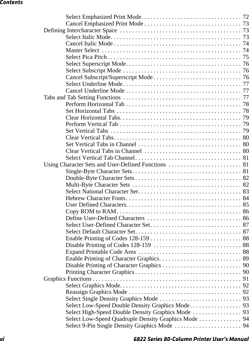 Contentsvi 6822 Series 80-Column Printer User’s ManualSelect Emphasized Print Mode. . . . . . . . . . . . . . . . . . . . . . . . . . . . . . . . . 72Cancel Emphasized Print Mode . . . . . . . . . . . . . . . . . . . . . . . . . . . . . . . . 73Defining Intercharacter Space  . . . . . . . . . . . . . . . . . . . . . . . . . . . . . . . . . . . . . . . . 73Select Italic Mode. . . . . . . . . . . . . . . . . . . . . . . . . . . . . . . . . . . . . . . . . . . 73Cancel Italic Mode . . . . . . . . . . . . . . . . . . . . . . . . . . . . . . . . . . . . . . . . . . 74Master Select  . . . . . . . . . . . . . . . . . . . . . . . . . . . . . . . . . . . . . . . . . . . . . . 74Select Pica Pitch . . . . . . . . . . . . . . . . . . . . . . . . . . . . . . . . . . . . . . . . . . . . 75Select Superscript Mode. . . . . . . . . . . . . . . . . . . . . . . . . . . . . . . . . . . . . . 76Select Subscript Mode . . . . . . . . . . . . . . . . . . . . . . . . . . . . . . . . . . . . . . . 76Cancel Subscript/Superscript Mode . . . . . . . . . . . . . . . . . . . . . . . . . . . . . 76Select Underline Mode. . . . . . . . . . . . . . . . . . . . . . . . . . . . . . . . . . . . . . . 77Cancel Underline Mode . . . . . . . . . . . . . . . . . . . . . . . . . . . . . . . . . . . . . . 77Tabs and Tab Setting Functions  . . . . . . . . . . . . . . . . . . . . . . . . . . . . . . . . . . . . . . . 77Perform Horizontal Tab . . . . . . . . . . . . . . . . . . . . . . . . . . . . . . . . . . . . . . 78Set Horizontal Tabs . . . . . . . . . . . . . . . . . . . . . . . . . . . . . . . . . . . . . . . . . 78Clear Horizontal Tabs. . . . . . . . . . . . . . . . . . . . . . . . . . . . . . . . . . . . . . . . 79Perform Vertical Tab . . . . . . . . . . . . . . . . . . . . . . . . . . . . . . . . . . . . . . . . 79Set Vertical Tabs  . . . . . . . . . . . . . . . . . . . . . . . . . . . . . . . . . . . . . . . . . . . 79Clear Vertical Tabs. . . . . . . . . . . . . . . . . . . . . . . . . . . . . . . . . . . . . . . . . . 80Set Vertical Tabs in Channel . . . . . . . . . . . . . . . . . . . . . . . . . . . . . . . . . . 80Clear Vertical Tabs in Channel  . . . . . . . . . . . . . . . . . . . . . . . . . . . . . . . . 80Select Vertical Tab Channel. . . . . . . . . . . . . . . . . . . . . . . . . . . . . . . . . . . 81Using Character Sets and User-Defined Functions  . . . . . . . . . . . . . . . . . . . . . . . . 81Single-Byte Character Sets. . . . . . . . . . . . . . . . . . . . . . . . . . . . . . . . . . . . 81Double-Byte Character Sets . . . . . . . . . . . . . . . . . . . . . . . . . . . . . . . . . . . 82Multi-Byte Character Sets . . . . . . . . . . . . . . . . . . . . . . . . . . . . . . . . . . . . 82Select National Character Set. . . . . . . . . . . . . . . . . . . . . . . . . . . . . . . . . . 83Hebrew Character Fonts. . . . . . . . . . . . . . . . . . . . . . . . . . . . . . . . . . . . . . 84User Defined Characters. . . . . . . . . . . . . . . . . . . . . . . . . . . . . . . . . . . . . . 85Copy ROM to RAM. . . . . . . . . . . . . . . . . . . . . . . . . . . . . . . . . . . . . . . . . 86Define User-Defined Characters  . . . . . . . . . . . . . . . . . . . . . . . . . . . . . . . 86Select User-Defined Character Set. . . . . . . . . . . . . . . . . . . . . . . . . . . . . . 87Select Default Character Set. . . . . . . . . . . . . . . . . . . . . . . . . . . . . . . . . . . 87Enable Printing of Codes 128-159 . . . . . . . . . . . . . . . . . . . . . . . . . . . . . . 88Disable Printing of Codes 128-159  . . . . . . . . . . . . . . . . . . . . . . . . . . . . . 88Expand Printable Code Area  . . . . . . . . . . . . . . . . . . . . . . . . . . . . . . . . . . 88Enable Printing of Character Graphics. . . . . . . . . . . . . . . . . . . . . . . . . . . 89Disable Printing of Character Graphics . . . . . . . . . . . . . . . . . . . . . . . . . . 90Printing Character Graphics . . . . . . . . . . . . . . . . . . . . . . . . . . . . . . . . . . . 90Graphics Functions . . . . . . . . . . . . . . . . . . . . . . . . . . . . . . . . . . . . . . . . . . . . . . . . . 91Select Graphics Mode. . . . . . . . . . . . . . . . . . . . . . . . . . . . . . . . . . . . . . . . 92Reassign Graphics Mode . . . . . . . . . . . . . . . . . . . . . . . . . . . . . . . . . . . . . 92Select Single Density Graphics Mode . . . . . . . . . . . . . . . . . . . . . . . . . . . 93Select Low-Speed Double Density Graphics Mode. . . . . . . . . . . . . . . . . 93Select High-Speed Double Density Graphics Mode  . . . . . . . . . . . . . . . . 93Select Low-Speed Quadruple Density Graphics Mode . . . . . . . . . . . . . . 94Select 9-Pin Single Density Graphics Mode  . . . . . . . . . . . . . . . . . . . . . . 94