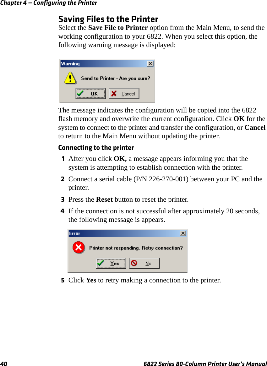 Chapter 4 — Configuring the Printer40 6822 Series 80-Column Printer User’s ManualSaving Files to the PrinterSelect the Save File to Printer option from the Main Menu, to send the working configuration to your 6822. When you select this option, the following warning message is displayed:The message indicates the configuration will be copied into the 6822 flash memory and overwrite the current configuration. Click OK for the system to connect to the printer and transfer the configuration, or Cancel to return to the Main Menu without updating the printer.Connecting to the printer1After you click OK, a message appears informing you that the system is attempting to establish connection with the printer. 2Connect a serial cable (P/N 226-270-001) between your PC and the printer.3Press the Reset button to reset the printer.4If the connection is not successful after approximately 20 seconds, the following message is appears.5Click Yes to retry making a connection to the printer.