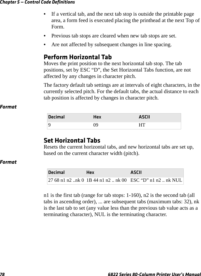 Chapter 5 — Control Code Definitions78 6822 Series 80-Column Printer User’s Manual•If a vertical tab, and the next tab stop is outside the printable page area, a form feed is executed placing the printhead at the next Top of Form. •Previous tab stops are cleared when new tab stops are set. •Are not affected by subsequent changes in line spacing.Perform Horizontal TabMoves the print position to the next horizontal tab stop. The tab positions, set by ESC “D”, the Set Horizontal Tabs function, are not affected by any changes in character pitch.The factory default tab settings are at intervals of eight characters, in the currently selected pitch. For the default tabs, the actual distance to each tab position is affected by changes in character pitch.Set Horizontal TabsResets the current horizontal tabs, and new horizontal tabs are set up, based on the current character width (pitch).n1 is the first tab (range for tab stops: 1-160), n2 is the second tab (all tabs in ascending order), ... are subsequent tabs (maximum tabs: 32), nk is the last tab to set (any value less than the previous tab value acts as a terminating character), NUL is the terminating character.FormatDecimal Hex ASCII909HTFormatDecimal Hex ASCII27 68 n1 n2 ..nk 0 1B 44 n1 n2 .. nk 00 ESC “D” n1 n2 .. nk NUL