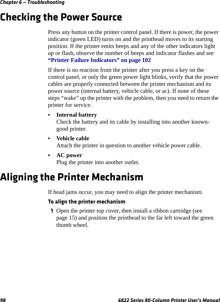 Chapter 6 — Troubleshooting98 6822 Series 80-Column Printer User’s ManualChecking the Power SourcePress any button on the printer control panel. If there is power, the power indicator (green LED) turns on and the printhead moves to its starting position. If the printer emits beeps and any of the other indicators light up or flash, observe the number of beeps and indicator flashes and see “Printer Failure Indicators” on page 102If there is no reaction from the printer after you press a key on the control panel, or only the green power light blinks, verify that the power cables are properly connected between the printer mechanism and its power source (internal battery, vehicle cable, or ac). If none of these steps “wake” up the printer with the problem, then you need to return the printer for service.•Internal batteryCheck the battery and its cable by installing into another known-good printer.•Vehicle cable Attach the printer in question to another vehicle power cable.•AC powerPlug the printer into another outlet.Aligning the Printer MechanismIf head jams occur, you may need to align the printer mechanism.To align the printer mechanism1Open the printer top cover, then install a ribbon cartridge (see page 15) and position the printhead to the far left toward the green thumb wheel. 