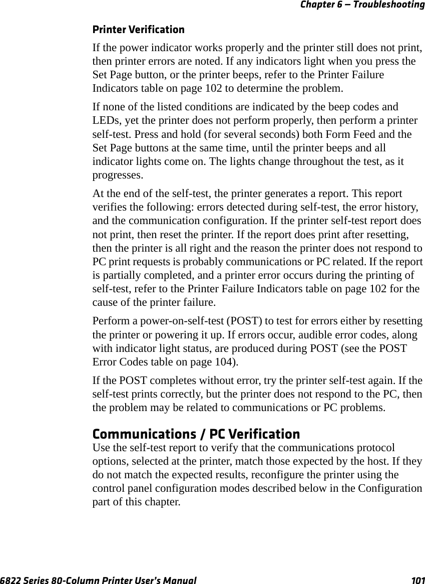 Chapter 6 — Troubleshooting6822 Series 80-Column Printer User’s Manual 101Printer VerificationIf the power indicator works properly and the printer still does not print, then printer errors are noted. If any indicators light when you press the Set Page button, or the printer beeps, refer to the Printer Failure Indicators table on page 102 to determine the problem.If none of the listed conditions are indicated by the beep codes and LEDs, yet the printer does not perform properly, then perform a printer self-test. Press and hold (for several seconds) both Form Feed and the Set Page buttons at the same time, until the printer beeps and all indicator lights come on. The lights change throughout the test, as it progresses.At the end of the self-test, the printer generates a report. This report verifies the following: errors detected during self-test, the error history, and the communication configuration. If the printer self-test report does not print, then reset the printer. If the report does print after resetting, then the printer is all right and the reason the printer does not respond to PC print requests is probably communications or PC related. If the report is partially completed, and a printer error occurs during the printing of self-test, refer to the Printer Failure Indicators table on page 102 for the cause of the printer failure.Perform a power-on-self-test (POST) to test for errors either by resetting the printer or powering it up. If errors occur, audible error codes, along with indicator light status, are produced during POST (see the POST Error Codes table on page 104).If the POST completes without error, try the printer self-test again. If the self-test prints correctly, but the printer does not respond to the PC, then the problem may be related to communications or PC problems.Communications / PC VerificationUse the self-test report to verify that the communications protocol options, selected at the printer, match those expected by the host. If they do not match the expected results, reconfigure the printer using the control panel configuration modes described below in the Configuration part of this chapter.