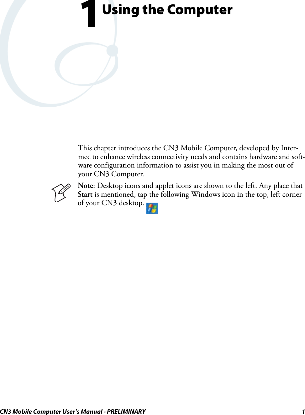 CN3 Mobile Computer User’s Manual - PRELIMINARY 11Using the ComputerThis chapter introduces the CN3 Mobile Computer, developed by Inter-mec to enhance wireless connectivity needs and contains hardware and soft-ware configuration information to assist you in making the most out of your CN3 Computer.Note: Desktop icons and applet icons are shown to the left. Any place that Start is mentioned, tap the following Windows icon in the top, left corner of your CN3 desktop. 