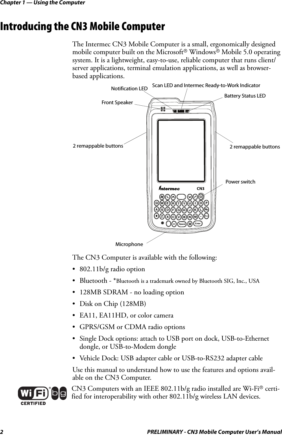 Chapter 1 — Using the Computer2 PRELIMINARY - CN3 Mobile Computer User’s ManualIntroducing the CN3 Mobile ComputerThe Intermec CN3 Mobile Computer is a small, ergonomically designed mobile computer built on the Microsoftr Windowsr Mobile 5.0 operating system. It is a lightweight, easy-to-use, reliable computer that runs client/server applications, terminal emulation applications, as well as browser-based applications.The CN3 Computer is available with the following:• 802.11b/g radio option• Bluetooth - *Bluetooth is a trademark owned by Bluetooth SIG, Inc., USA• 128MB SDRAM - no loading option• Disk on Chip (128MB)• EA11, EA11HD, or color camera• GPRS/GSM or CDMA radio options• Single Dock options: attach to USB port on dock, USB-to-Ethernet dongle, or USB-to-Modem dongle• Vehicle Dock: USB adapter cable or USB-to-RS232 adapter cableUse this manual to understand how to use the features and options avail-able on the CN3 Computer.CN3 Computers with an IEEE 802.11b/g radio installed are Wi-Fir certi-fied for interoperability with other 802.11b/g wireless LAN devices.Battery Status LEDScan LED and Intermec Ready-to-Work IndicatorMicrophoneFront Speaker 2 remappable buttonsNotification LED2 remappable buttonsPower switch