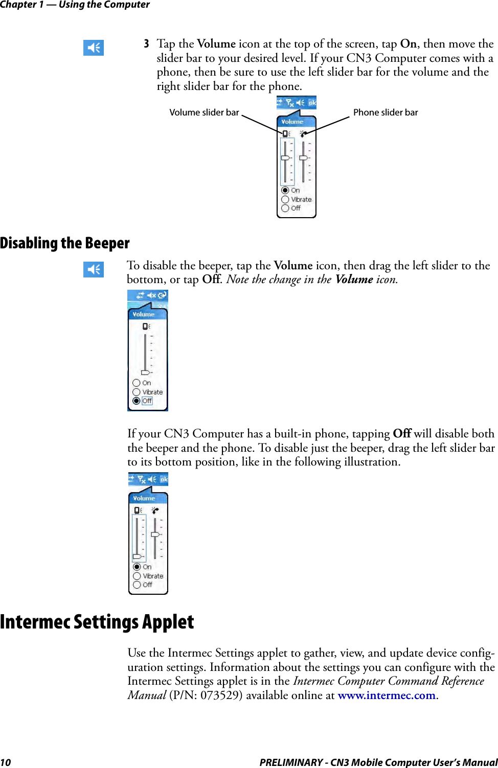 Chapter 1 — Using the Computer10 PRELIMINARY - CN3 Mobile Computer User’s ManualDisabling the BeeperIf your CN3 Computer has a built-in phone, tapping Off will disable both the beeper and the phone. To disable just the beeper, drag the left slider bar to its bottom position, like in the following illustration.Intermec Settings AppletUse the Intermec Settings applet to gather, view, and update device config-uration settings. Information about the settings you can configure with the Intermec Settings applet is in the Intermec Computer Command Reference Manual (P/N: 073529) available online at www.intermec.com.3Tap the Volume icon at the top of the screen, tap On, then move the slider bar to your desired level. If your CN3 Computer comes with a phone, then be sure to use the left slider bar for the volume and the right slider bar for the phone.To disable the beeper, tap the Volume icon, then drag the left slider to the bottom, or tap Off. Note the change in the Vo l u m e  icon.Phone slider barVolume slider bar