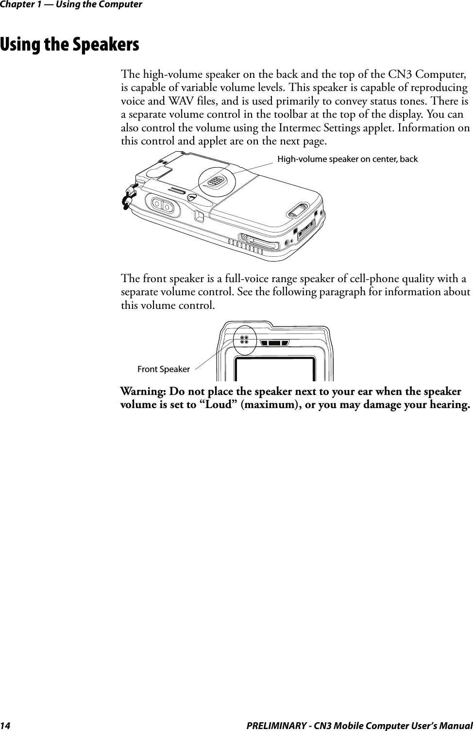 Chapter 1 — Using the Computer14 PRELIMINARY - CN3 Mobile Computer User’s ManualUsing the SpeakersThe high-volume speaker on the back and the top of the CN3 Computer, is capable of variable volume levels. This speaker is capable of reproducing voice and WAV files, and is used primarily to convey status tones. There is a separate volume control in the toolbar at the top of the display. You can also control the volume using the Intermec Settings applet. Information on this control and applet are on the next page.The front speaker is a full-voice range speaker of cell-phone quality with a separate volume control. See the following paragraph for information about this volume control.Warning: Do not place the speaker next to your ear when the speaker volume is set to “Loud” (maximum), or you may damage your hearing.High-volume speaker on center, backFront Speaker