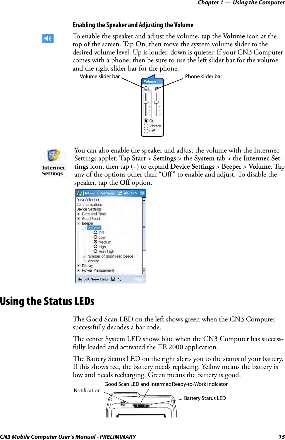 Chapter 1 —  Using the ComputerCN3 Mobile Computer User’s Manual - PRELIMINARY 15Enabling the Speaker and Adjusting the VolumeUsing the Status LEDsThe Good Scan LED on the left shows green when the CN3 Computer successfully decodes a bar code.The center System LED shows blue when the CN3 Computer has success-fully loaded and activated the TE 2000 application.The Battery Status LED on the right alerts you to the status of your battery. If this shows red, the battery needs replacing. Yellow means the battery is low and needs recharging. Green means the battery is good.To enable the speaker and adjust the volume, tap the Volume icon at the top of the screen. Tap On, then move the system volume slider to the desired volume level. Up is louder, down is quieter. If your CN3 Computer comes with a phone, then be sure to use the left slider bar for the volume and the right slider bar for the phone.You can also enable the speaker and adjust the volume with the Intermec Settings applet. Tap Start &gt; Settings &gt; the System tab &gt; the Intermec Set-tings icon, then tap (+) to expand Device Settings &gt; Beeper &gt; Volume. Tap any of the options other than “Off” to enable and adjust. To disable the speaker, tap the Off option.Phone slider barVolume slider barNotificationBattery Status LEDGood Scan LED and Intermec Ready-to-Work Indicator