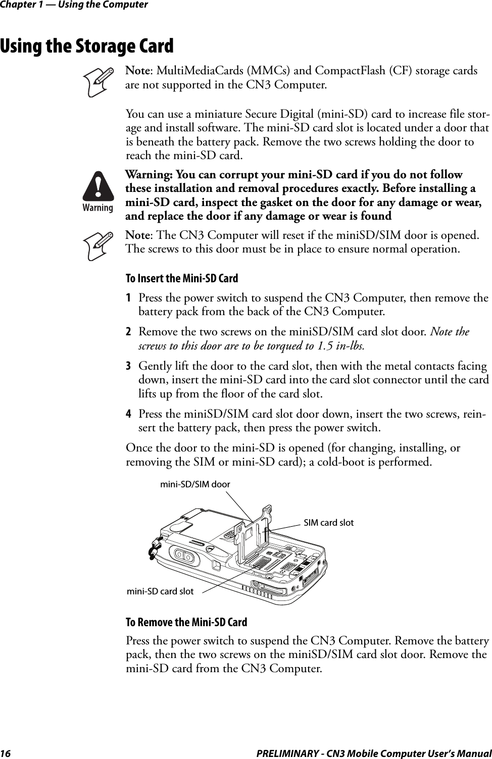 Chapter 1 — Using the Computer16 PRELIMINARY - CN3 Mobile Computer User’s ManualUsing the Storage CardYou can use a miniature Secure Digital (mini-SD) card to increase file stor-age and install software. The mini-SD card slot is located under a door that is beneath the battery pack. Remove the two screws holding the door to reach the mini-SD card.To Insert the Mini-SD Card1Press the power switch to suspend the CN3 Computer, then remove the battery pack from the back of the CN3 Computer.2Remove the two screws on the miniSD/SIM card slot door. Note the screws to this door are to be torqued to 1.5 in-lbs. 3Gently lift the door to the card slot, then with the metal contacts facing down, insert the mini-SD card into the card slot connector until the card lifts up from the floor of the card slot.4Press the miniSD/SIM card slot door down, insert the two screws, rein-sert the battery pack, then press the power switch.Once the door to the mini-SD is opened (for changing, installing, or removing the SIM or mini-SD card); a cold-boot is performed.To Remove the Mini-SD CardPress the power switch to suspend the CN3 Computer. Remove the battery pack, then the two screws on the miniSD/SIM card slot door. Remove the mini-SD card from the CN3 Computer.Note: MultiMediaCards (MMCs) and CompactFlash (CF) storage cards are not supported in the CN3 Computer.Warning: You can corrupt your mini-SD card if you do not follow these installation and removal procedures exactly. Before installing a mini-SD card, inspect the gasket on the door for any damage or wear, and replace the door if any damage or wear is foundNote: The CN3 Computer will reset if the miniSD/SIM door is opened. The screws to this door must be in place to ensure normal operation.mini-SD/SIM doormini-SD card slotSIM card slot