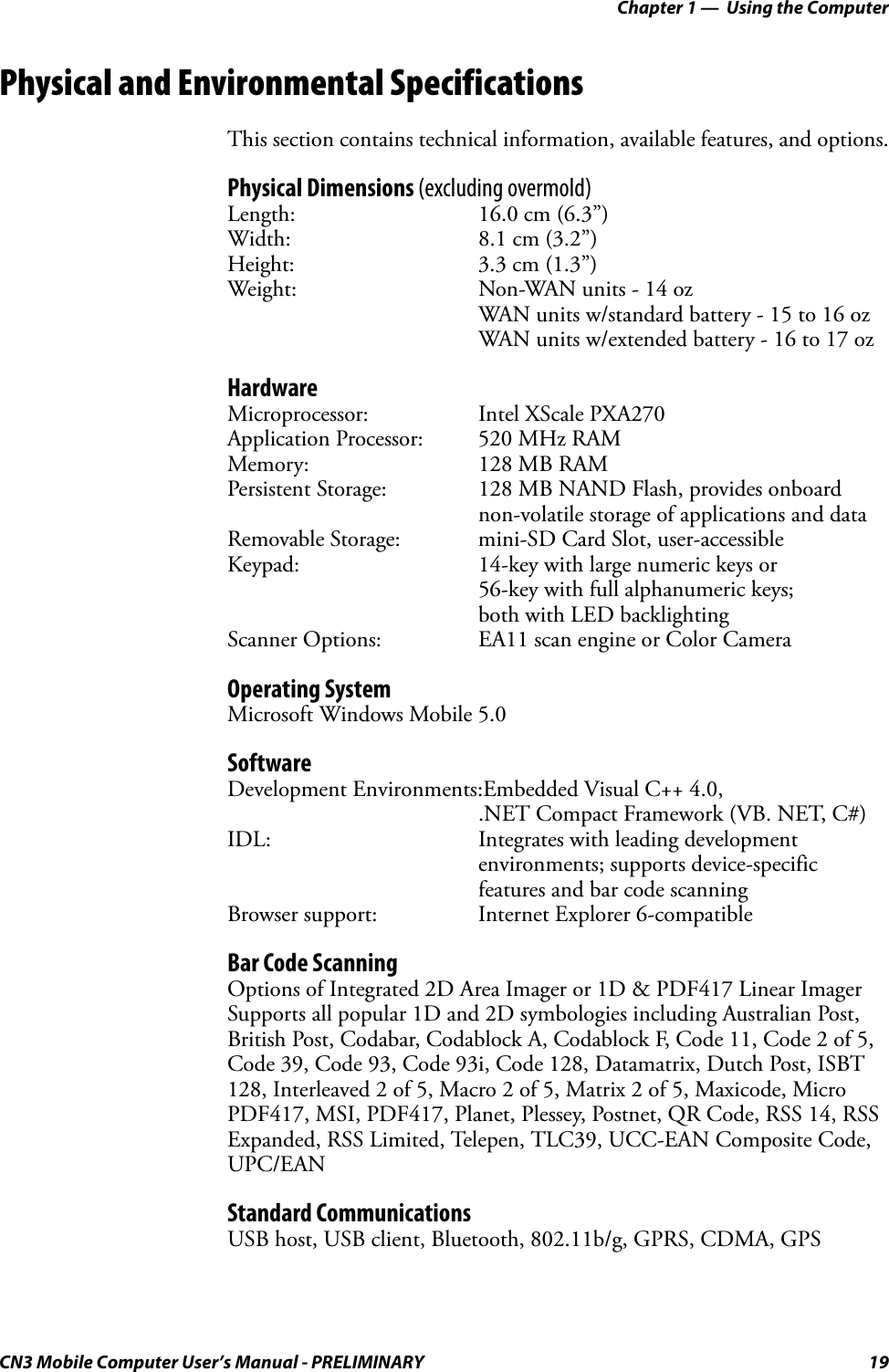 Chapter 1 —  Using the ComputerCN3 Mobile Computer User’s Manual - PRELIMINARY 19Physical and Environmental SpecificationsThis section contains technical information, available features, and options.Physical Dimensions (excluding overmold)Length: 16.0 cm (6.3”)Width: 8.1 cm (3.2”)Height: 3.3 cm (1.3”)Weight: Non-WAN units - 14 ozWAN units w/standard battery - 15 to 16 ozWAN units w/extended battery - 16 to 17 ozHardwareMicroprocessor: Intel XScale PXA270Application Processor: 520 MHz RAMMemory: 128 MB RAMPersistent Storage: 128 MB NAND Flash, provides onboard non-volatile storage of applications and dataRemovable Storage: mini-SD Card Slot, user-accessibleKeypad: 14-key with large numeric keys or 56-key with full alphanumeric keys; both with LED backlightingScanner Options: EA11 scan engine or Color CameraOperating SystemMicrosoft Windows Mobile 5.0SoftwareDevelopment Environments:Embedded Visual C++ 4.0, .NET Compact Framework (VB. NET, C#)IDL: Integrates with leading development environments; supports device-specific features and bar code scanningBrowser support: Internet Explorer 6-compatibleBar Code ScanningOptions of Integrated 2D Area Imager or 1D &amp; PDF417 Linear ImagerSupports all popular 1D and 2D symbologies including Australian Post, British Post, Codabar, Codablock A, Codablock F, Code 11, Code 2 of 5, Code 39, Code 93, Code 93i, Code 128, Datamatrix, Dutch Post, ISBT 128, Interleaved 2 of 5, Macro 2 of 5, Matrix 2 of 5, Maxicode, Micro PDF417, MSI, PDF417, Planet, Plessey, Postnet, QR Code, RSS 14, RSS Expanded, RSS Limited, Telepen, TLC39, UCC-EAN Composite Code, UPC/EANStandard CommunicationsUSB host, USB client, Bluetooth, 802.11b/g, GPRS, CDMA, GPS