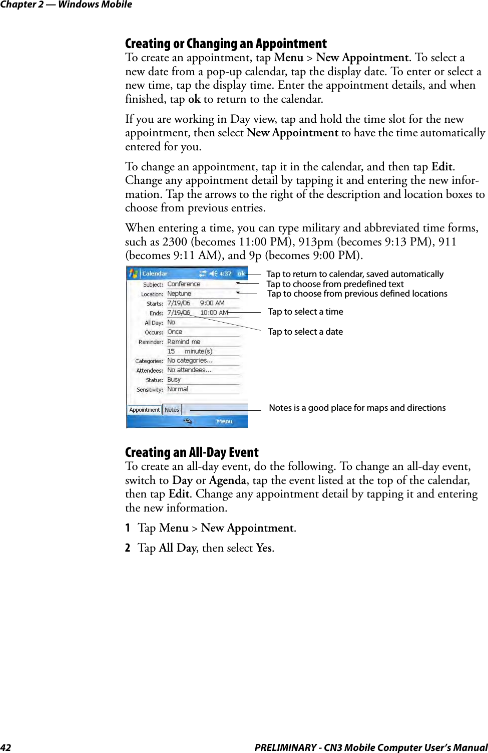 Chapter 2 — Windows Mobile42 PRELIMINARY - CN3 Mobile Computer User’s ManualCreating or Changing an AppointmentTo create an appointment, tap Menu &gt; New Appointment. To select a new date from a pop-up calendar, tap the display date. To enter or select a new time, tap the display time. Enter the appointment details, and when finished, tap ok to return to the calendar.If you are working in Day view, tap and hold the time slot for the new appointment, then select New Appointment to have the time automatically entered for you.To change an appointment, tap it in the calendar, and then tap Edit. Change any appointment detail by tapping it and entering the new infor-mation. Tap the arrows to the right of the description and location boxes to choose from previous entries.When entering a time, you can type military and abbreviated time forms, such as 2300 (becomes 11:00 PM), 913pm (becomes 9:13 PM), 911 (becomes 9:11 AM), and 9p (becomes 9:00 PM).Creating an All-Day EventTo create an all-day event, do the following. To change an all-day event, switch to Day or Agenda, tap the event listed at the top of the calendar, then tap Edit. Change any appointment detail by tapping it and entering the new information.1Tap Menu &gt; New Appointment.2Tap All Day, then select Yes.Tap to return to calendar, saved automaticallyTap to choose from predefined textTap to choose from previous defined locationsTap to select a timeTap to select a dateNotes is a good place for maps and directions