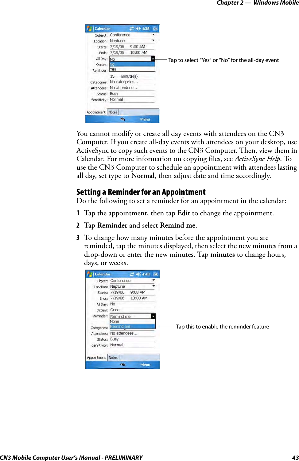 Chapter 2 —  Windows MobileCN3 Mobile Computer User’s Manual - PRELIMINARY 43You cannot modify or create all day events with attendees on the CN3 Computer. If you create all-day events with attendees on your desktop, use ActiveSync to copy such events to the CN3 Computer. Then, view them in Calendar. For more information on copying files, see ActiveSync Help. To use the CN3 Computer to schedule an appointment with attendees lasting all day, set type to Normal, then adjust date and time accordingly.Setting a Reminder for an AppointmentDo the following to set a reminder for an appointment in the calendar:1Tap the appointment, then tap Edit to change the appointment.2Tap Reminder and select Remind me.3To change how many minutes before the appointment you are reminded, tap the minutes displayed, then select the new minutes from a drop-down or enter the new minutes. Tap minutes to change hours, days, or weeks.Tap to select “Yes” or “No” for the all-day eventTap this to enable the reminder feature
