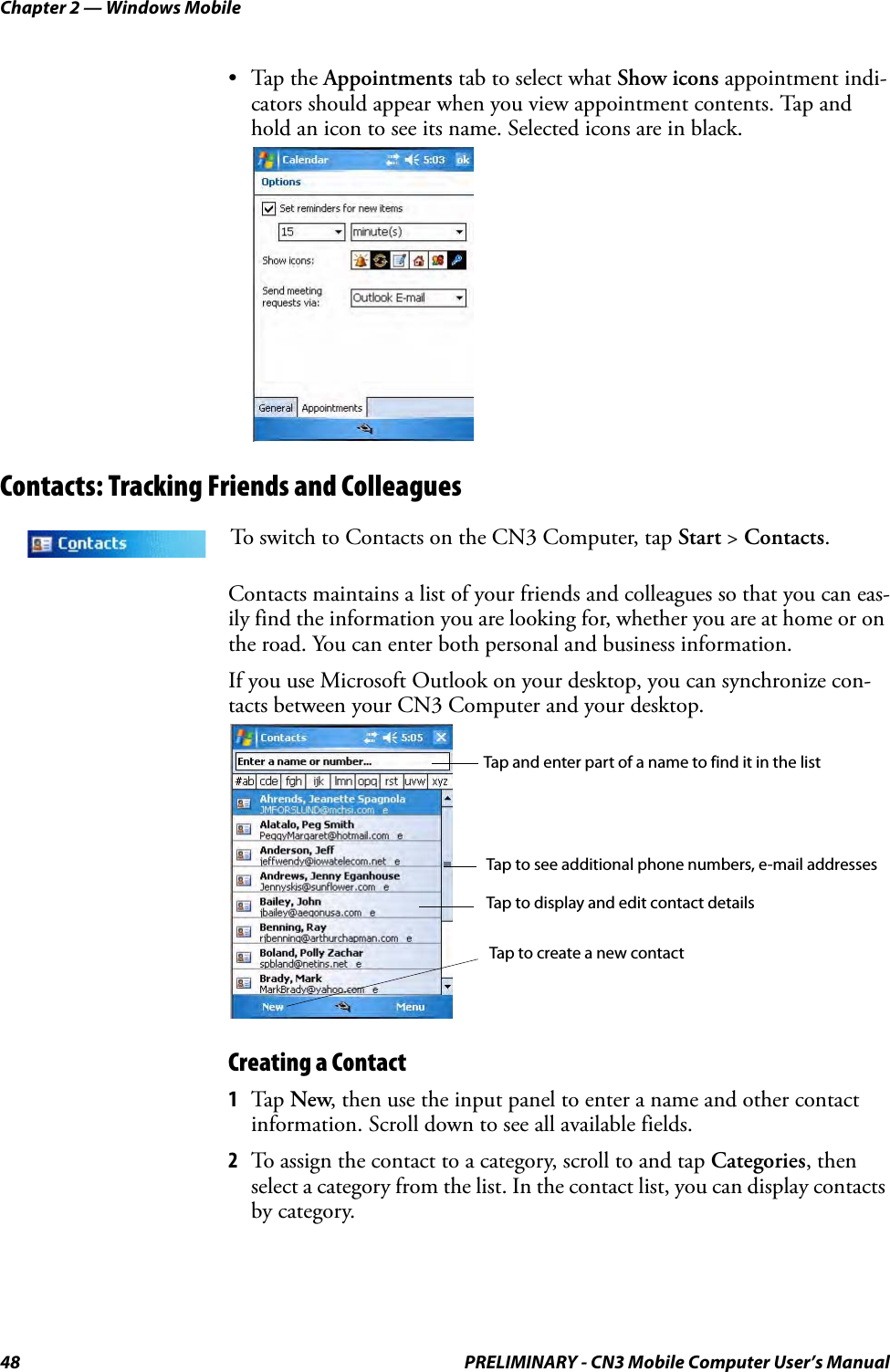 Chapter 2 — Windows Mobile48 PRELIMINARY - CN3 Mobile Computer User’s Manual•Tap the Appointments tab to select what Show icons appointment indi-cators should appear when you view appointment contents. Tap and hold an icon to see its name. Selected icons are in black.Contacts: Tracking Friends and ColleaguesContacts maintains a list of your friends and colleagues so that you can eas-ily find the information you are looking for, whether you are at home or on the road. You can enter both personal and business information.If you use Microsoft Outlook on your desktop, you can synchronize con-tacts between your CN3 Computer and your desktop.Creating a Contact1Tap New, then use the input panel to enter a name and other contact information. Scroll down to see all available fields.2To assign the contact to a category, scroll to and tap Categories, then select a category from the list. In the contact list, you can display contacts by category.To switch to Contacts on the CN3 Computer, tap Start &gt; Contacts.Tap and enter part of a name to find it in the listTap to see additional phone numbers, e-mail addressesTap to display and edit contact detailsTap to create a new contact