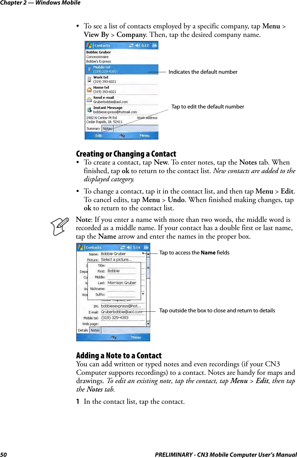 Chapter 2 — Windows Mobile50 PRELIMINARY - CN3 Mobile Computer User’s Manual• To see a list of contacts employed by a specific company, tap Menu &gt; View By &gt; Company. Then, tap the desired company name.Creating or Changing a Contact• To create a contact, tap New. To enter notes, tap the Notes tab. When finished, tap ok to return to the contact list. New contacts are added to the displayed category.• To change a contact, tap it in the contact list, and then tap Menu &gt; Edit. To cancel edits, tap Menu &gt; Undo. When finished making changes, tap ok to return to the contact list.Adding a Note to a ContactYou can add written or typed notes and even recordings (if your CN3 Computer supports recordings) to a contact. Notes are handy for maps and drawings. To edit an existing note, tap the contact, tap Menu &gt; Edit, then tap the Notes tab.1In the contact list, tap the contact.Note: If you enter a name with more than two words, the middle word is recorded as a middle name. If your contact has a double first or last name, tap the Name arrow and enter the names in the proper box.Indicates the default numberTap to edit the default numberTap to access the Name fieldsTap outside the box to close and return to details
