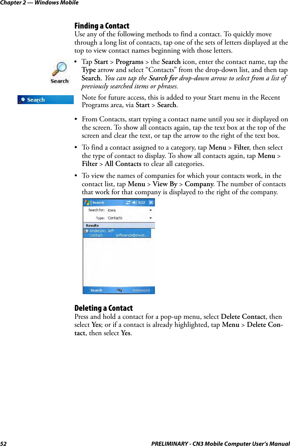 Chapter 2 — Windows Mobile52 PRELIMINARY - CN3 Mobile Computer User’s ManualFinding a ContactUse any of the following methods to find a contact. To quickly move through a long list of contacts, tap one of the sets of letters displayed at the top to view contact names beginning with those letters.• From Contacts, start typing a contact name until you see it displayed on the screen. To show all contacts again, tap the text box at the top of the screen and clear the text, or tap the arrow to the right of the text box.• To find a contact assigned to a category, tap Menu &gt; Filter, then select the type of contact to display. To show all contacts again, tap Menu &gt; Filter &gt; All Contacts to clear all categories.• To view the names of companies for which your contacts work, in the contact list, tap Menu &gt; View By &gt; Company. The number of contacts that work for that company is displayed to the right of the company.Deleting a ContactPress and hold a contact for a pop-up menu, select Delete Contact, then select Yes; or if a contact is already highlighted, tap Menu &gt; Delete Con-tact, then select Yes.•Tap Start &gt; Programs &gt; the Search icon, enter the contact name, tap the Type arrow and select “Contacts” from the drop-down list, and then tap Search. You can tap the Search for drop-down arrow to select from a list of previously searched items or phrases.Note for future access, this is added to your Start menu in the Recent Programs area, via Start &gt; Search.