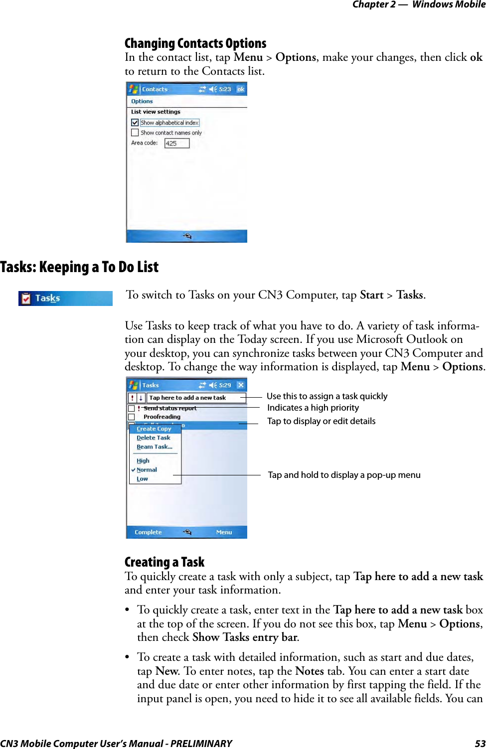 Chapter 2 —  Windows MobileCN3 Mobile Computer User’s Manual - PRELIMINARY 53Changing Contacts OptionsIn the contact list, tap Menu &gt; Options, make your changes, then click ok to return to the Contacts list.Tasks: Keeping a To Do ListUse Tasks to keep track of what you have to do. A variety of task informa-tion can display on the Today screen. If you use Microsoft Outlook on your desktop, you can synchronize tasks between your CN3 Computer and desktop. To change the way information is displayed, tap Menu &gt; Options.Creating a TaskTo quickly create a task with only a subject, tap Tap here to add a new task and enter your task information.• To quickly create a task, enter text in the Tap here to add a new task box at the top of the screen. If you do not see this box, tap Menu &gt; Options, then check Show Tasks entry bar.• To create a task with detailed information, such as start and due dates, tap New. To enter notes, tap the Notes tab. You can enter a start date and due date or enter other information by first tapping the field. If the input panel is open, you need to hide it to see all available fields. You can To switch to Tasks on your CN3 Computer, tap Start &gt; Tasks.Use this to assign a task quicklyIndicates a high priorityTap to display or edit detailsTap and hold to display a pop-up menu