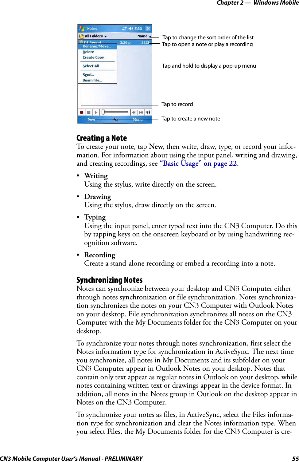 Chapter 2 —  Windows MobileCN3 Mobile Computer User’s Manual - PRELIMINARY 55Creating a NoteTo create your note, tap New, then write, draw, type, or record your infor-mation. For information about using the input panel, writing and drawing, and creating recordings, see “Basic Usage” on page 22.•Wri tingUsing the stylus, write directly on the screen.•DrawingUsing the stylus, draw directly on the screen.•TypingUsing the input panel, enter typed text into the CN3 Computer. Do this by tapping keys on the onscreen keyboard or by using handwriting rec-ognition software.•RecordingCreate a stand-alone recording or embed a recording into a note.Synchronizing NotesNotes can synchronize between your desktop and CN3 Computer either through notes synchronization or file synchronization. Notes synchroniza-tion synchronizes the notes on your CN3 Computer with Outlook Notes on your desktop. File synchronization synchronizes all notes on the CN3 Computer with the My Documents folder for the CN3 Computer on your desktop.To synchronize your notes through notes synchronization, first select the Notes information type for synchronization in ActiveSync. The next time you synchronize, all notes in My Documents and its subfolder on your CN3 Computer appear in Outlook Notes on your desktop. Notes that contain only text appear as regular notes in Outlook on your desktop, while notes containing written text or drawings appear in the device format. In addition, all notes in the Notes group in Outlook on the desktop appear in Notes on the CN3 Computer.To synchronize your notes as files, in ActiveSync, select the Files informa-tion type for synchronization and clear the Notes information type. When you select Files, the My Documents folder for the CN3 Computer is cre-Tap to change the sort order of the listTap to open a note or play a recordingTap and hold to display a pop-up menuTap to recordTap to create a new note