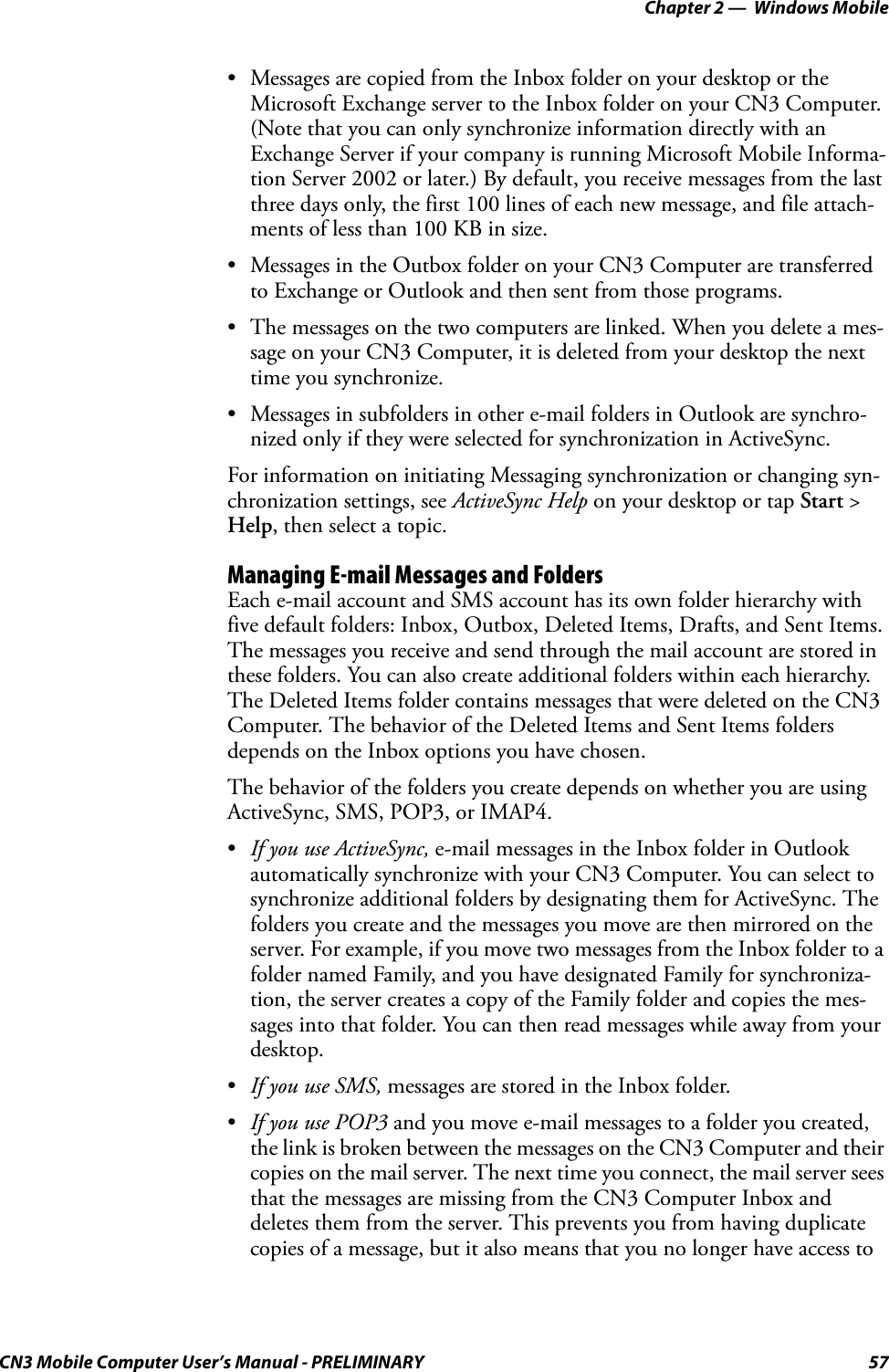 Chapter 2 —  Windows MobileCN3 Mobile Computer User’s Manual - PRELIMINARY 57• Messages are copied from the Inbox folder on your desktop or the Microsoft Exchange server to the Inbox folder on your CN3 Computer. (Note that you can only synchronize information directly with an Exchange Server if your company is running Microsoft Mobile Informa-tion Server 2002 or later.) By default, you receive messages from the last three days only, the first 100 lines of each new message, and file attach-ments of less than 100 KB in size.• Messages in the Outbox folder on your CN3 Computer are transferred to Exchange or Outlook and then sent from those programs.• The messages on the two computers are linked. When you delete a mes-sage on your CN3 Computer, it is deleted from your desktop the next time you synchronize.• Messages in subfolders in other e-mail folders in Outlook are synchro-nized only if they were selected for synchronization in ActiveSync.For information on initiating Messaging synchronization or changing syn-chronization settings, see ActiveSync Help on your desktop or tap Start &gt; Help, then select a topic.Managing E-mail Messages and FoldersEach e-mail account and SMS account has its own folder hierarchy with five default folders: Inbox, Outbox, Deleted Items, Drafts, and Sent Items. The messages you receive and send through the mail account are stored in these folders. You can also create additional folders within each hierarchy. The Deleted Items folder contains messages that were deleted on the CN3 Computer. The behavior of the Deleted Items and Sent Items folders depends on the Inbox options you have chosen.The behavior of the folders you create depends on whether you are using ActiveSync, SMS, POP3, or IMAP4.•If you use ActiveSync, e-mail messages in the Inbox folder in Outlook automatically synchronize with your CN3 Computer. You can select to synchronize additional folders by designating them for ActiveSync. The folders you create and the messages you move are then mirrored on the server. For example, if you move two messages from the Inbox folder to a folder named Family, and you have designated Family for synchroniza-tion, the server creates a copy of the Family folder and copies the mes-sages into that folder. You can then read messages while away from your desktop.•If you use SMS, messages are stored in the Inbox folder.•If you use POP3 and you move e-mail messages to a folder you created, the link is broken between the messages on the CN3 Computer and their copies on the mail server. The next time you connect, the mail server sees that the messages are missing from the CN3 Computer Inbox and deletes them from the server. This prevents you from having duplicate copies of a message, but it also means that you no longer have access to 