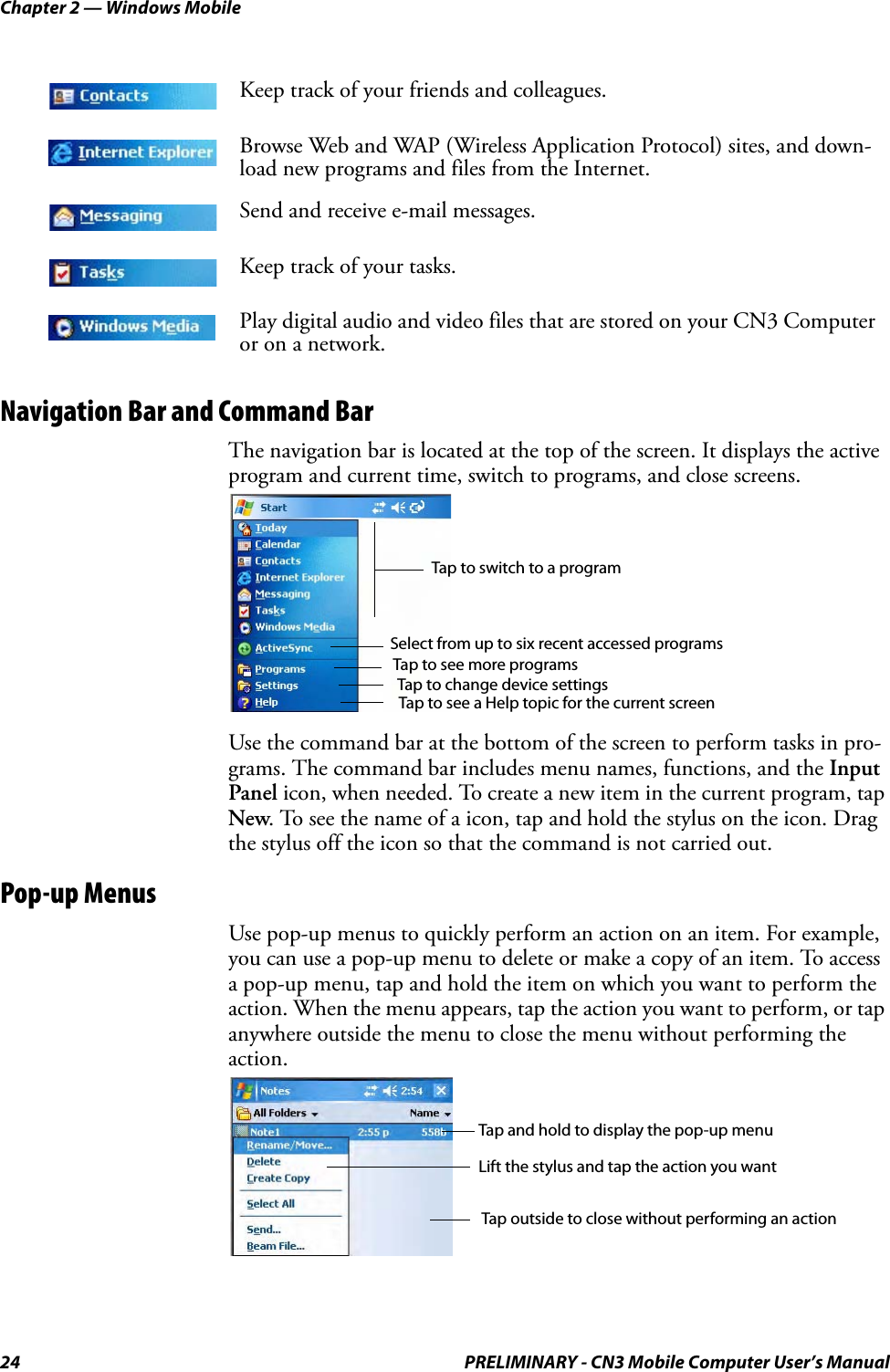 Chapter 2 — Windows Mobile24 PRELIMINARY - CN3 Mobile Computer User’s ManualNavigation Bar and Command BarThe navigation bar is located at the top of the screen. It displays the active program and current time, switch to programs, and close screens.Use the command bar at the bottom of the screen to perform tasks in pro-grams. The command bar includes menu names, functions, and the Input Panel icon, when needed. To create a new item in the current program, tap New. To see the name of a icon, tap and hold the stylus on the icon. Drag the stylus off the icon so that the command is not carried out.Pop-up MenusUse pop-up menus to quickly perform an action on an item. For example, you can use a pop-up menu to delete or make a copy of an item. To access a pop-up menu, tap and hold the item on which you want to perform the action. When the menu appears, tap the action you want to perform, or tap anywhere outside the menu to close the menu without performing the action.Keep track of your friends and colleagues.Browse Web and WAP (Wireless Application Protocol) sites, and down-load new programs and files from the Internet.Send and receive e-mail messages.Keep track of your tasks.Play digital audio and video files that are stored on your CN3 Computer or on a network.Tap to switch to a programTap to see more programsTap to change device settingsTap to see a Help topic for the current screenSelect from up to six recent accessed programsTap and hold to display the pop-up menuLift the stylus and tap the action you wantTap outside to close without performing an action