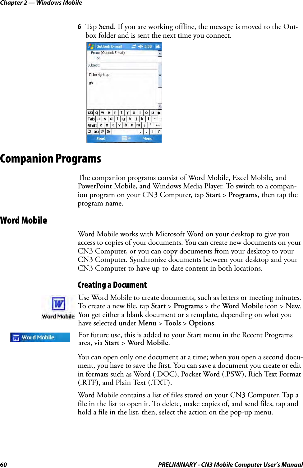 Chapter 2 — Windows Mobile60 PRELIMINARY - CN3 Mobile Computer User’s Manual6Tap Send. If you are working offline, the message is moved to the Out-box folder and is sent the next time you connect.Companion ProgramsThe companion programs consist of Word Mobile, Excel Mobile, and PowerPoint Mobile, and Windows Media Player. To switch to a compan-ion program on your CN3 Computer, tap Start &gt; Programs, then tap the program name.Word MobileWord Mobile works with Microsoft Word on your desktop to give you access to copies of your documents. You can create new documents on your CN3 Computer, or you can copy documents from your desktop to your CN3 Computer. Synchronize documents between your desktop and your CN3 Computer to have up-to-date content in both locations.Creating a DocumentYou can open only one document at a time; when you open a second docu-ment, you have to save the first. You can save a document you create or edit in formats such as Word (.DOC), Pocket Word (.PSW), Rich Text Format (.RTF), and Plain Text (.TXT).Word Mobile contains a list of files stored on your CN3 Computer. Tap a file in the list to open it. To delete, make copies of, and send files, tap and hold a file in the list, then, select the action on the pop-up menu.Use Word Mobile to create documents, such as letters or meeting minutes. To create a new file, tap Start &gt; Programs &gt; the Word Mobile icon &gt; New. You get either a blank document or a template, depending on what you have selected under Menu &gt; Tools &gt; Options.For future use, this is added to your Start menu in the Recent Programs area, via Start &gt; Word Mobile. 
