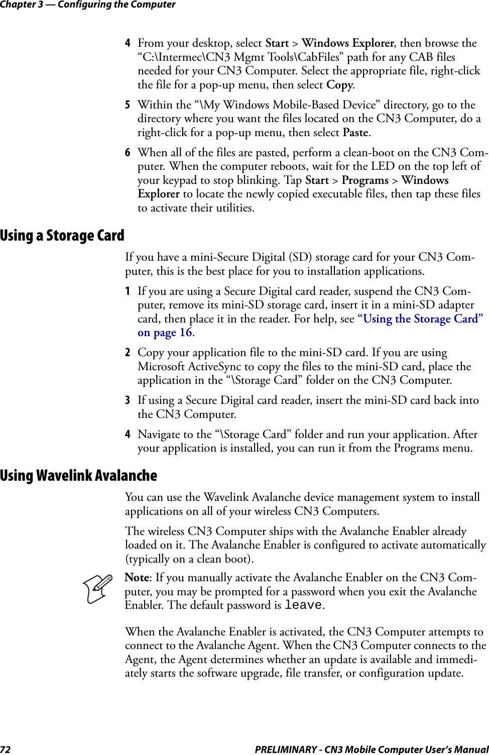 Chapter 3 — Configuring the Computer72 PRELIMINARY - CN3 Mobile Computer User’s Manual4From your desktop, select Start &gt; Windows Explorer, then browse the “C:\Intermec\CN3 Mgmt Tools\CabFiles” path for any CAB files needed for your CN3 Computer. Select the appropriate file, right-click the file for a pop-up menu, then select Copy.5Within the “\My Windows Mobile-Based Device” directory, go to the directory where you want the files located on the CN3 Computer, do a right-click for a pop-up menu, then select Paste.6When all of the files are pasted, perform a clean-boot on the CN3 Com-puter. When the computer reboots, wait for the LED on the top left of your keypad to stop blinking. Tap Start &gt; Programs &gt; Windows Explorer to locate the newly copied executable files, then tap these files to activate their utilities.Using a Storage CardIf you have a mini-Secure Digital (SD) storage card for your CN3 Com-puter, this is the best place for you to installation applications.1If you are using a Secure Digital card reader, suspend the CN3 Com-puter, remove its mini-SD storage card, insert it in a mini-SD adapter card, then place it in the reader. For help, see “Using the Storage Card” on page 16.2Copy your application file to the mini-SD card. If you are using Microsoft ActiveSync to copy the files to the mini-SD card, place the application in the “\Storage Card” folder on the CN3 Computer.3If using a Secure Digital card reader, insert the mini-SD card back into the CN3 Computer.4Navigate to the “\Storage Card” folder and run your application. After your application is installed, you can run it from the Programs menu.Using Wavelink AvalancheYou can use the Wavelink Avalanche device management system to install applications on all of your wireless CN3 Computers.The wireless CN3 Computer ships with the Avalanche Enabler already loaded on it. The Avalanche Enabler is configured to activate automatically (typically on a clean boot).When the Avalanche Enabler is activated, the CN3 Computer attempts to connect to the Avalanche Agent. When the CN3 Computer connects to the Agent, the Agent determines whether an update is available and immedi-ately starts the software upgrade, file transfer, or configuration update.Note: If you manually activate the Avalanche Enabler on the CN3 Com-puter, you may be prompted for a password when you exit the Avalanche Enabler. The default password is leave.