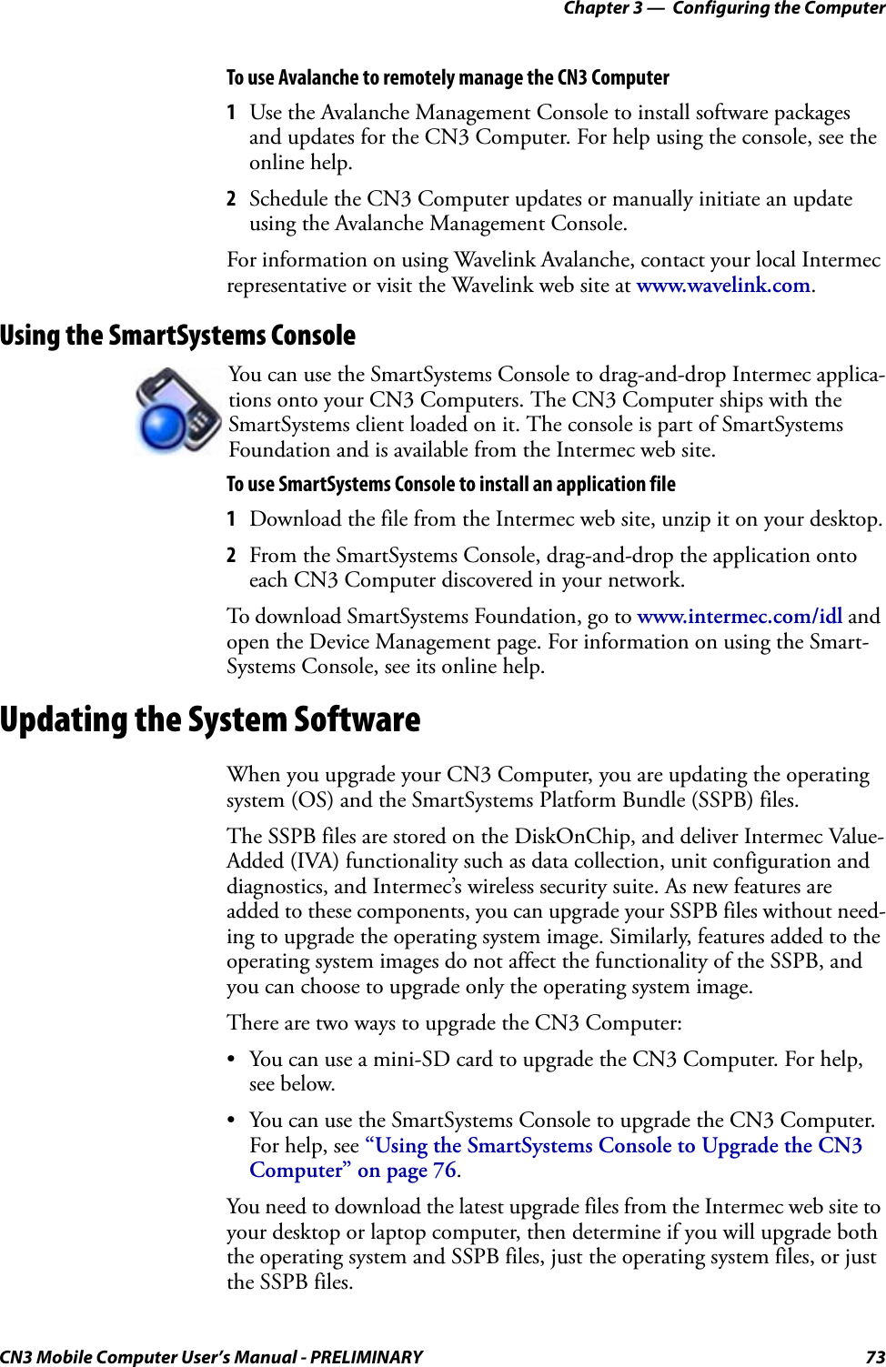 Chapter 3 —  Configuring the ComputerCN3 Mobile Computer User’s Manual - PRELIMINARY 73To use Avalanche to remotely manage the CN3 Computer1Use the Avalanche Management Console to install software packages and updates for the CN3 Computer. For help using the console, see the online help.2Schedule the CN3 Computer updates or manually initiate an update using the Avalanche Management Console. For information on using Wavelink Avalanche, contact your local Intermec representative or visit the Wavelink web site at www.wavelink.com.Using the SmartSystems ConsoleTo use SmartSystems Console to install an application file1Download the file from the Intermec web site, unzip it on your desktop.2From the SmartSystems Console, drag-and-drop the application onto each CN3 Computer discovered in your network.To download SmartSystems Foundation, go to www.intermec.com/idl and open the Device Management page. For information on using the Smart-Systems Console, see its online help.Updating the System SoftwareWhen you upgrade your CN3 Computer, you are updating the operating system (OS) and the SmartSystems Platform Bundle (SSPB) files.The SSPB files are stored on the DiskOnChip, and deliver Intermec Value-Added (IVA) functionality such as data collection, unit configuration and diagnostics, and Intermec’s wireless security suite. As new features are added to these components, you can upgrade your SSPB files without need-ing to upgrade the operating system image. Similarly, features added to the operating system images do not affect the functionality of the SSPB, and you can choose to upgrade only the operating system image.There are two ways to upgrade the CN3 Computer:• You can use a mini-SD card to upgrade the CN3 Computer. For help, see below.• You can use the SmartSystems Console to upgrade the CN3 Computer. For help, see “Using the SmartSystems Console to Upgrade the CN3 Computer” on page 76.You need to download the latest upgrade files from the Intermec web site to your desktop or laptop computer, then determine if you will upgrade both the operating system and SSPB files, just the operating system files, or just the SSPB files.You can use the SmartSystems Console to drag-and-drop Intermec applica-tions onto your CN3 Computers. The CN3 Computer ships with the SmartSystems client loaded on it. The console is part of SmartSystems Foundation and is available from the Intermec web site. 