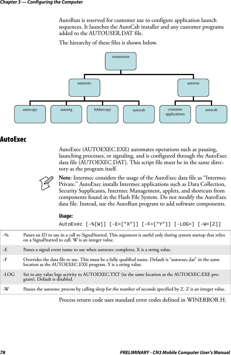 Chapter 3 — Configuring the Computer78 PRELIMINARY - CN3 Mobile Computer User’s ManualAutoRun is reserved for customer use to configure application launch sequences. It launches the AutoCab installer and any customer programs added to the AUTOUSER.DAT file. The hierarchy of these files is shown below.AutoExecAutoExec (AUTOEXEC.EXE) automates operations such as pausing, launching processes, or signaling, and is configured through the AutoExec data file (AUTOEXEC.DAT). This script file must be in the same direc-tory as the program itself. Usage: AutoExec [-%[W]] [-E=[&quot;X&quot;]] [-F=[&quot;Y&quot;]] [-LOG=] [-W=[Z]]Process return code uses standard error codes defined in WINERROR.H.Note: Intermec considers the usage of the AutoExec data file as “Intermec Private.” AutoExec installs Intermec applications such as Data Collection, Security Supplicants, Intermec Management, applets, and shortcuts from components found in the Flash File System. Do not modify the AutoExec data file. Instead, use the AutoRun program to add software components.-% Passes an ID to use in a call to SignalStarted. This argument is useful only during system startup that relies on a SignalStarted to call. W is an integer value.-E Passes a signal event name to use when autoexec completes. X is a string value.-F Overrides the data file to use. This must be a fully qualified name. Default is “autoexec.dat” in the same location as the AUTOEXEC.EXE program. Y is a string value.-LOG Set to any value logs activity to AUTOEXEC.TXT (in the same location as the AUTOEXEC.EXE pro-gram). Default is disabled.-W Pauses the autoexec process by calling sleep for the number of seconds specified by Z. Z is an integer value.runautorun autoexec  autorun autocopy  autoreg  foldercopy  customer applications  autocab autocab 