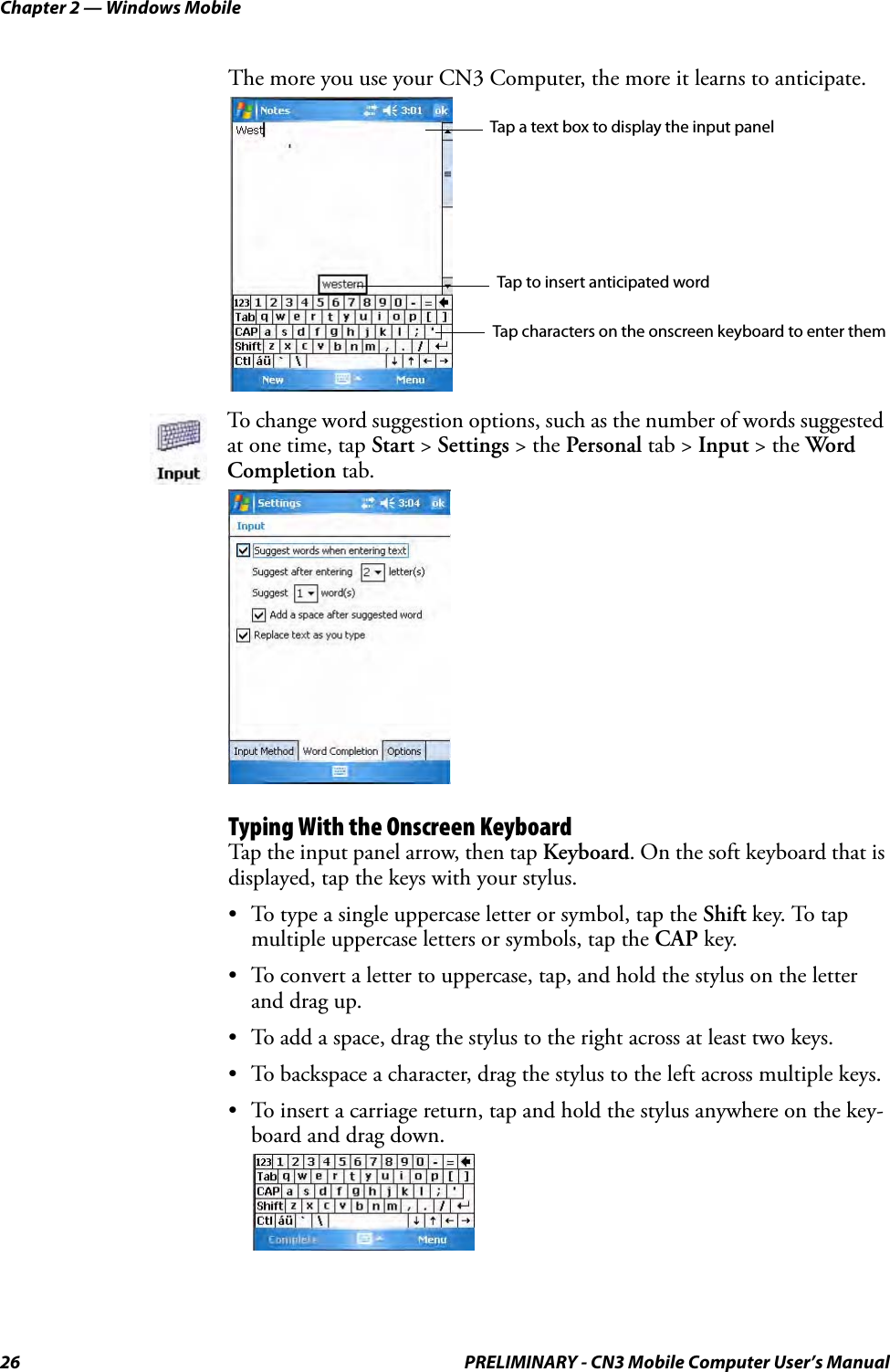 Chapter 2 — Windows Mobile26 PRELIMINARY - CN3 Mobile Computer User’s ManualThe more you use your CN3 Computer, the more it learns to anticipate.Typing With the Onscreen KeyboardTap the input panel arrow, then tap Keyboard. On the soft keyboard that is displayed, tap the keys with your stylus.• To type a single uppercase letter or symbol, tap the Shift key. To tap multiple uppercase letters or symbols, tap the CAP key.• To convert a letter to uppercase, tap, and hold the stylus on the letter and drag up.• To add a space, drag the stylus to the right across at least two keys.• To backspace a character, drag the stylus to the left across multiple keys.• To insert a carriage return, tap and hold the stylus anywhere on the key-board and drag down.To change word suggestion options, such as the number of words suggested at one time, tap Start &gt; Settings &gt; the Personal tab &gt; Input &gt; the Word Completion tab.Tap a text box to display the input panelTap to insert anticipated wordTap characters on the onscreen keyboard to enter them