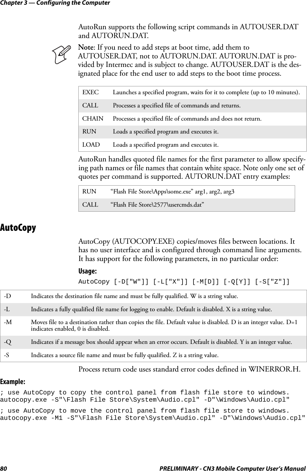 Chapter 3 — Configuring the Computer80 PRELIMINARY - CN3 Mobile Computer User’s ManualAutoRun supports the following script commands in AUTOUSER.DAT and AUTORUN.DAT.AutoRun handles quoted file names for the first parameter to allow specify-ing path names or file names that contain white space. Note only one set of quotes per command is supported. AUTORUN.DAT entry examples:AutoCopyAutoCopy (AUTOCOPY.EXE) copies/moves files between locations. It has no user interface and is configured through command line arguments. It has support for the following parameters, in no particular order:Usage: AutoCopy [-D[&quot;W&quot;]] [-L[&quot;X&quot;]] [-M[D]] [-Q[Y]] [-S[&quot;Z&quot;]] Process return code uses standard error codes defined in WINERROR.H.Example:; use AutoCopy to copy the control panel from flash file store to windows. autocopy.exe -S&quot;\Flash File Store\System\Audio.cpl&quot; -D&quot;\Windows\Audio.cpl&quot;; use AutoCopy to move the control panel from flash file store to windows. autocopy.exe -M1 -S&quot;\Flash File Store\System\Audio.cpl&quot; -D&quot;\Windows\Audio.cpl&quot;Note: If you need to add steps at boot time, add them to AUTOUSER.DAT, not to AUTORUN.DAT. AUTORUN.DAT is pro-vided by Intermec and is subject to change. AUTOUSER.DAT is the des-ignated place for the end user to add steps to the boot time process.EXEC Launches a specified program, waits for it to complete (up to 10 minutes).CALL Processes a specified file of commands and returns.CHAIN Processes a specified file of commands and does not return.RUN Loads a specified program and executes it.LOAD Loads a specified program and executes it.RUN “Flash File Store\Apps\some.exe” arg1, arg2, arg3CALL “Flash File Store\2577\usercmds.dat”-D Indicates the destination file name and must be fully qualified. W is a string value.-L Indicates a fully qualified file name for logging to enable. Default is disabled. X is a string value.-M Moves file to a destination rather than copies the file. Default value is disabled. D is an integer value. D=1 indicates enabled, 0 is disabled.-Q Indicates if a message box should appear when an error occurs. Default is disabled. Y is an integer value.-S Indicates a source file name and must be fully qualified. Z is a string value.