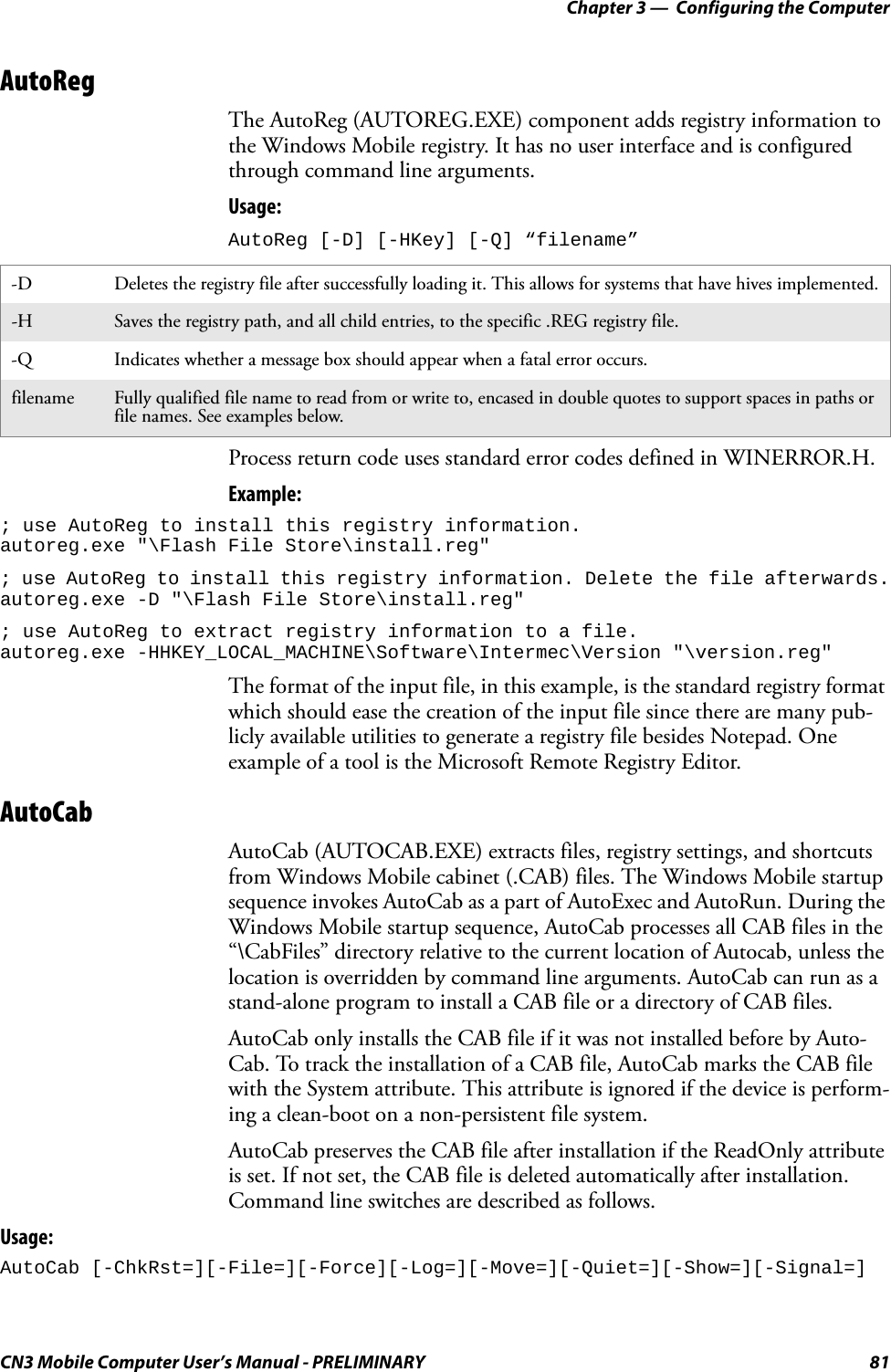Chapter 3 —  Configuring the ComputerCN3 Mobile Computer User’s Manual - PRELIMINARY 81AutoRegThe AutoReg (AUTOREG.EXE) component adds registry information to the Windows Mobile registry. It has no user interface and is configured through command line arguments. Usage: AutoReg [-D] [-HKey] [-Q] “filename”Process return code uses standard error codes defined in WINERROR.H.Example:; use AutoReg to install this registry information.autoreg.exe &quot;\Flash File Store\install.reg&quot;; use AutoReg to install this registry information. Delete the file afterwards.autoreg.exe -D &quot;\Flash File Store\install.reg&quot;; use AutoReg to extract registry information to a file. autoreg.exe -HHKEY_LOCAL_MACHINE\Software\Intermec\Version &quot;\version.reg&quot;The format of the input file, in this example, is the standard registry format which should ease the creation of the input file since there are many pub-licly available utilities to generate a registry file besides Notepad. One example of a tool is the Microsoft Remote Registry Editor.AutoCabAutoCab (AUTOCAB.EXE) extracts files, registry settings, and shortcuts from Windows Mobile cabinet (.CAB) files. The Windows Mobile startup sequence invokes AutoCab as a part of AutoExec and AutoRun. During the Windows Mobile startup sequence, AutoCab processes all CAB files in the “\CabFiles” directory relative to the current location of Autocab, unless the location is overridden by command line arguments. AutoCab can run as a stand-alone program to install a CAB file or a directory of CAB files.AutoCab only installs the CAB file if it was not installed before by Auto-Cab. To track the installation of a CAB file, AutoCab marks the CAB file with the System attribute. This attribute is ignored if the device is perform-ing a clean-boot on a non-persistent file system.AutoCab preserves the CAB file after installation if the ReadOnly attribute is set. If not set, the CAB file is deleted automatically after installation. Command line switches are described as follows.Usage:AutoCab [-ChkRst=][-File=][-Force][-Log=][-Move=][-Quiet=][-Show=][-Signal=]-D Deletes the registry file after successfully loading it. This allows for systems that have hives implemented.-H Saves the registry path, and all child entries, to the specific .REG registry file.-Q Indicates whether a message box should appear when a fatal error occurs.filename Fully qualified file name to read from or write to, encased in double quotes to support spaces in paths or file names. See examples below.