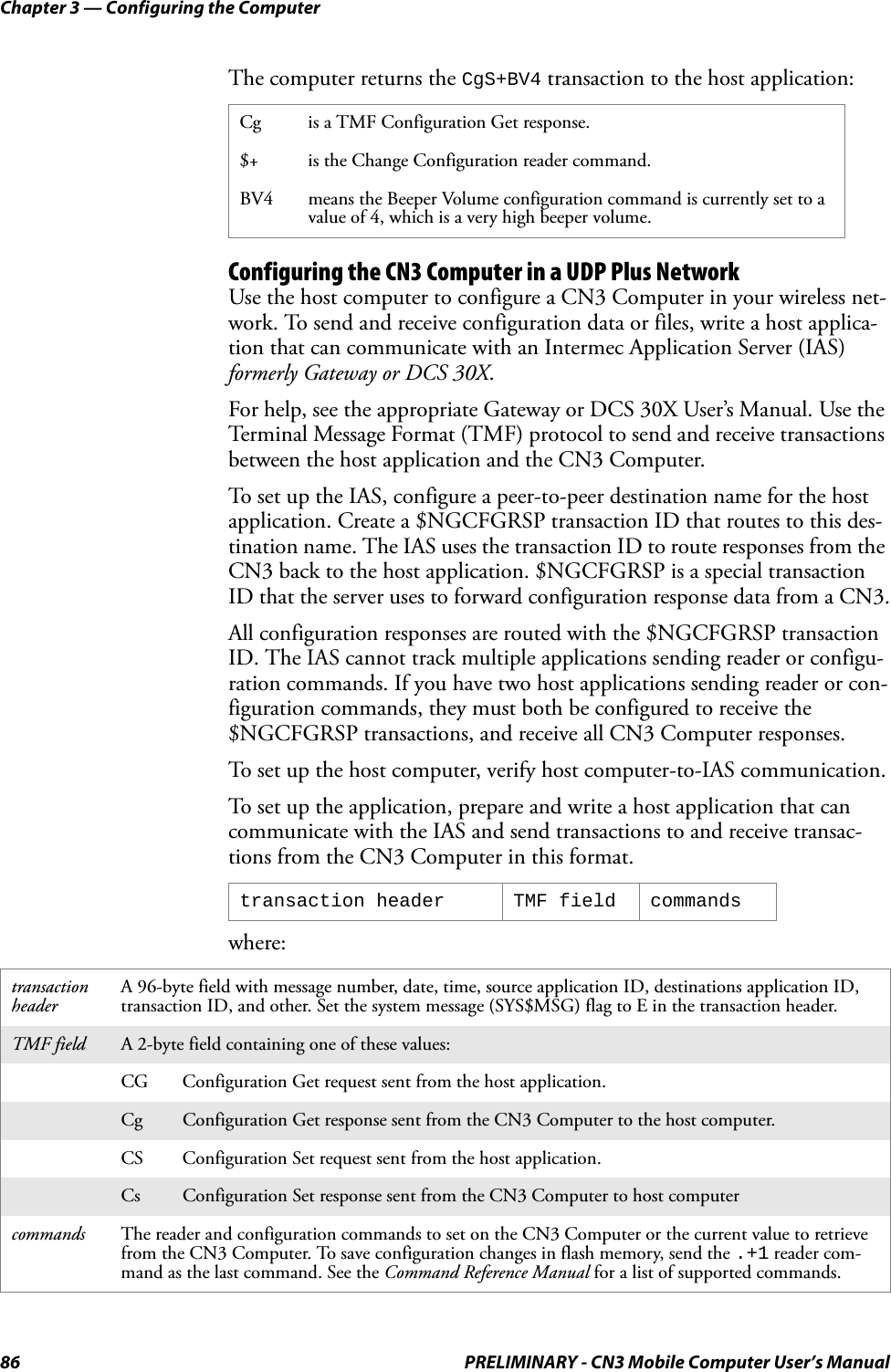 Chapter 3 — Configuring the Computer86 PRELIMINARY - CN3 Mobile Computer User’s ManualThe computer returns the CgS+BV4 transaction to the host application:Configuring the CN3 Computer in a UDP Plus NetworkUse the host computer to configure a CN3 Computer in your wireless net-work. To send and receive configuration data or files, write a host applica-tion that can communicate with an Intermec Application Server (IAS) formerly Gateway or DCS 30X.For help, see the appropriate Gateway or DCS 30X User’s Manual. Use the Terminal Message Format (TMF) protocol to send and receive transactions between the host application and the CN3 Computer.To set up the IAS, configure a peer-to-peer destination name for the host application. Create a $NGCFGRSP transaction ID that routes to this des-tination name. The IAS uses the transaction ID to route responses from the CN3 back to the host application. $NGCFGRSP is a special transaction ID that the server uses to forward configuration response data from a CN3.All configuration responses are routed with the $NGCFGRSP transaction ID. The IAS cannot track multiple applications sending reader or configu-ration commands. If you have two host applications sending reader or con-figuration commands, they must both be configured to receive the $NGCFGRSP transactions, and receive all CN3 Computer responses.To set up the host computer, verify host computer-to-IAS communication.To set up the application, prepare and write a host application that can communicate with the IAS and send transactions to and receive transac-tions from the CN3 Computer in this format.where:Cg is a TMF Configuration Get response.$+ is the Change Configuration reader command.BV4 means the Beeper Volume configuration command is currently set to a value of 4, which is a very high beeper volume.transaction header TMF field commandstransaction headerA 96-byte field with message number, date, time, source application ID, destinations application ID, transaction ID, and other. Set the system message (SYS$MSG) flag to E in the transaction header.TMF field A 2-byte field containing one of these values:CG Configuration Get request sent from the host application.Cg Configuration Get response sent from the CN3 Computer to the host computer.CS Configuration Set request sent from the host application.Cs Configuration Set response sent from the CN3 Computer to host computercommands The reader and configuration commands to set on the CN3 Computer or the current value to retrieve from the CN3 Computer. To save configuration changes in flash memory, send the .+1 reader com-mand as the last command. See the Command Reference Manual for a list of supported commands.