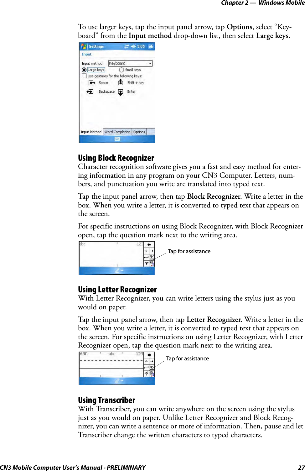 Chapter 2 —  Windows MobileCN3 Mobile Computer User’s Manual - PRELIMINARY 27To use larger keys, tap the input panel arrow, tap Options, select “Key-board” from the Input method drop-down list, then select Large keys.Using Block RecognizerCharacter recognition software gives you a fast and easy method for enter-ing information in any program on your CN3 Computer. Letters, num-bers, and punctuation you write are translated into typed text.Tap the input panel arrow, then tap Block Recognizer. Write a letter in the box. When you write a letter, it is converted to typed text that appears on the screen.For specific instructions on using Block Recognizer, with Block Recognizer open, tap the question mark next to the writing area.Using Letter RecognizerWith Letter Recognizer, you can write letters using the stylus just as you would on paper.Tap the input panel arrow, then tap Letter Recognizer. Write a letter in the box. When you write a letter, it is converted to typed text that appears on the screen. For specific instructions on using Letter Recognizer, with Letter Recognizer open, tap the question mark next to the writing area.Using TranscriberWith Transcriber, you can write anywhere on the screen using the stylus just as you would on paper. Unlike Letter Recognizer and Block Recog-nizer, you can write a sentence or more of information. Then, pause and let Transcriber change the written characters to typed characters.Tap for assistanceTap for assistance