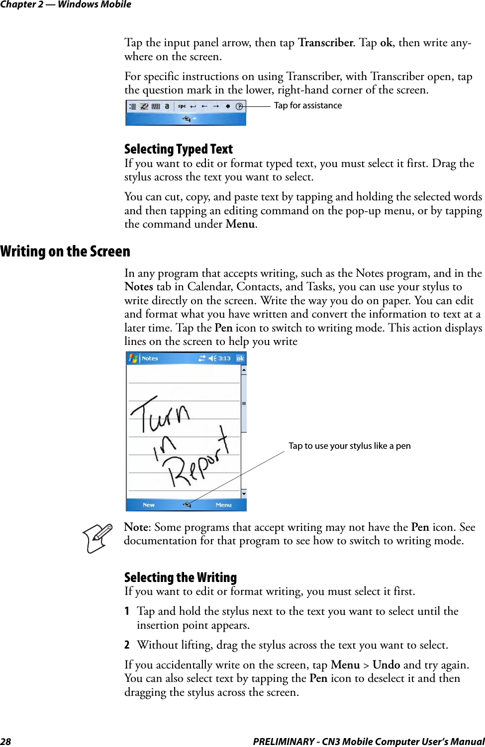 Chapter 2 — Windows Mobile28 PRELIMINARY - CN3 Mobile Computer User’s ManualTap the input panel arrow, then tap Transcriber. Tap ok, then write any-where on the screen. For specific instructions on using Transcriber, with Transcriber open, tap the question mark in the lower, right-hand corner of the screen.Selecting Typed TextIf you want to edit or format typed text, you must select it first. Drag the stylus across the text you want to select. You can cut, copy, and paste text by tapping and holding the selected words and then tapping an editing command on the pop-up menu, or by tapping the command under Menu.Writing on the ScreenIn any program that accepts writing, such as the Notes program, and in the Notes tab in Calendar, Contacts, and Tasks, you can use your stylus to write directly on the screen. Write the way you do on paper. You can edit and format what you have written and convert the information to text at a later time. Tap the Pen icon to switch to writing mode. This action displays lines on the screen to help you writeSelecting the WritingIf you want to edit or format writing, you must select it first.1Tap and hold the stylus next to the text you want to select until the insertion point appears.2Without lifting, drag the stylus across the text you want to select.If you accidentally write on the screen, tap Menu &gt; Undo and try again. You can also select text by tapping the Pen icon to deselect it and then dragging the stylus across the screen.Note: Some programs that accept writing may not have the Pen icon. See documentation for that program to see how to switch to writing mode.Tap for assistanceTap to use your stylus like a pen