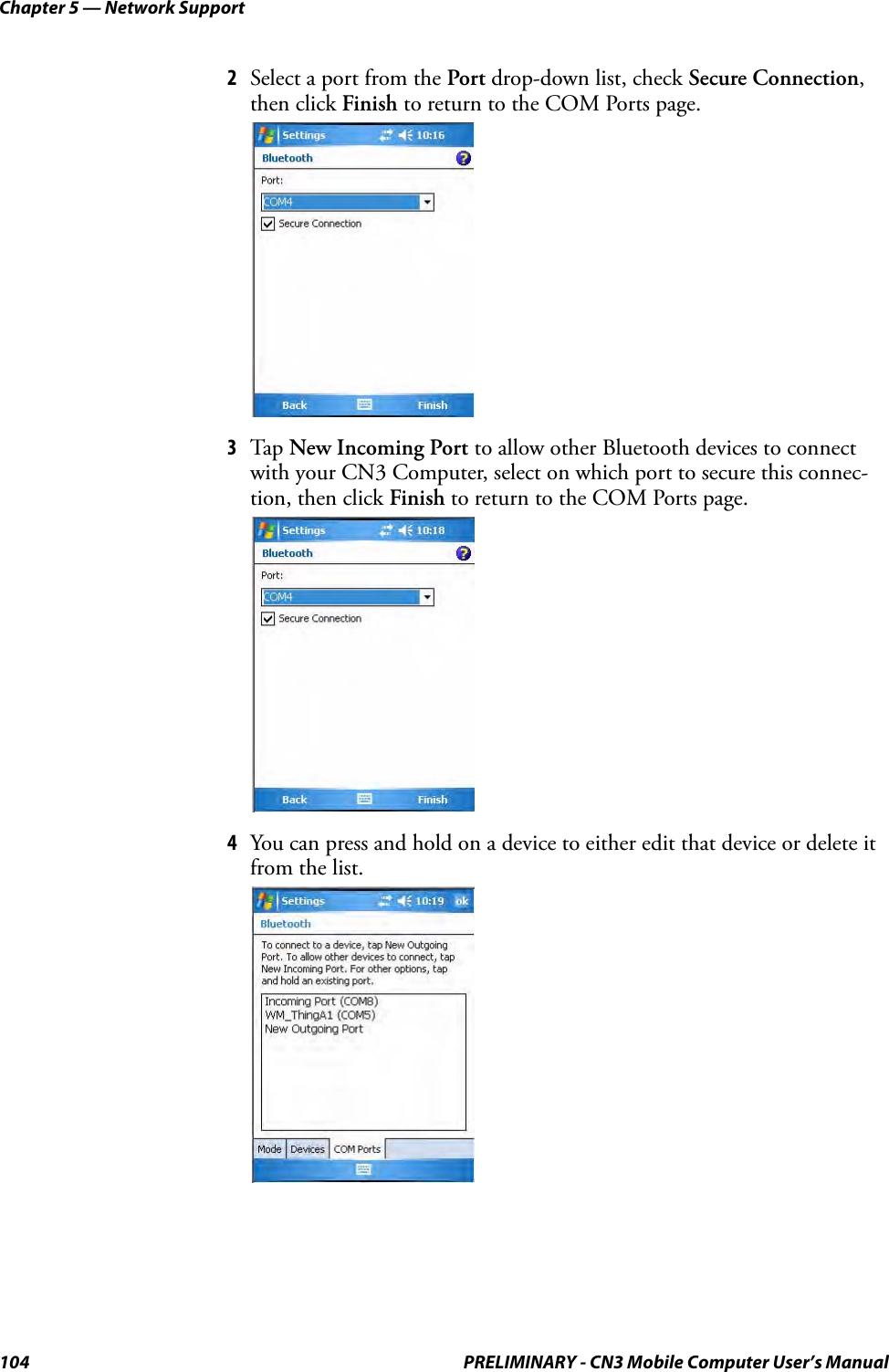 Chapter 5 — Network Support104 PRELIMINARY - CN3 Mobile Computer User’s Manual2Select a port from the Port drop-down list, check Secure Connection, then click Finish to return to the COM Ports page.3Tap New Incoming Port to allow other Bluetooth devices to connect with your CN3 Computer, select on which port to secure this connec-tion, then click Finish to return to the COM Ports page.4You can press and hold on a device to either edit that device or delete it from the list.