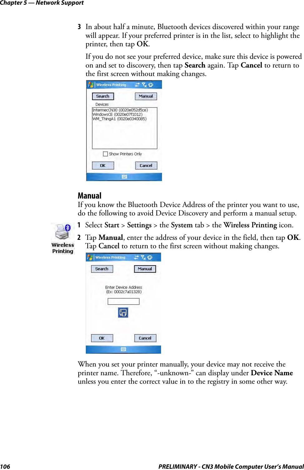 Chapter 5 — Network Support106 PRELIMINARY - CN3 Mobile Computer User’s Manual3In about half a minute, Bluetooth devices discovered within your range will appear. If your preferred printer is in the list, select to highlight the printer, then tap OK. If you do not see your preferred device, make sure this device is powered on and set to discovery, then tap Search again. Tap Cancel to return to the first screen without making changes.ManualIf you know the Bluetooth Device Address of the printer you want to use, do the following to avoid Device Discovery and perform a manual setup.When you set your printer manually, your device may not receive the printer name. Therefore, “-unknown-” can display under Device Name unless you enter the correct value in to the registry in some other way.1Select Start &gt; Settings &gt; the System tab &gt; the Wireless Printing icon.2Tap Manual, enter the address of your device in the field, then tap OK. Tap Cancel to return to the first screen without making changes.